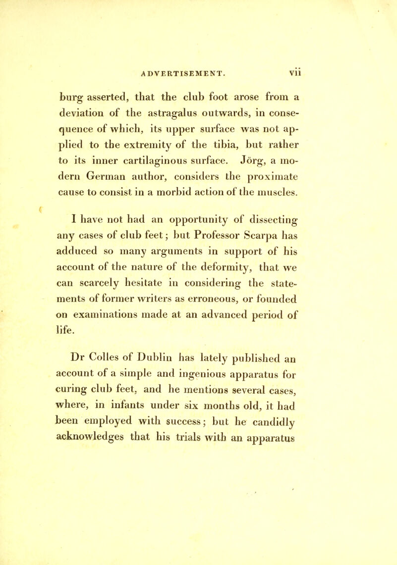 burg asserted, that the club foot arose from a deviation of the astragalus outwards, in conse- quence of which, its upper surface was not ap- plied to the extremity of the tibia, but rather to its inner cartilaginous surface. Jorg, a mo- dern German author, considers the proximate cause to consist in a morbid action of the muscles. I have not had an opportunity of dissecting any cases of club feet; but Professor Scarpa has adduced so many arguments in support of his account of the nature of the deformity, that we can scarcely hesitate in considering the state- ments of former writers as erroneous, or founded on examinations made at an advanced period of life. Dr Colles of Dublin has lately published an account of a simple and ingenious apparatus for curing club feet, and he mentions several cases, where, in infants under six months old, it had been employed with success; but he candidly acknowledges that his trials with an apparatus