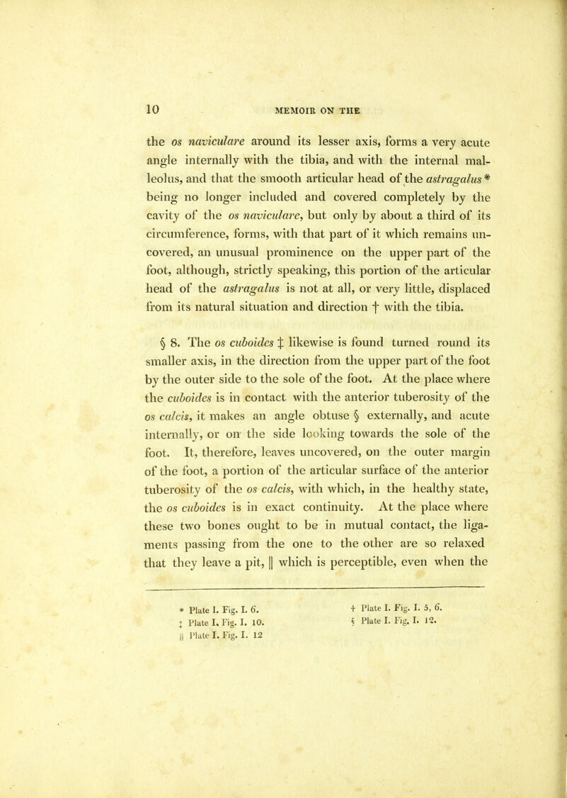 the os naviculare around its lesser axis, forms a very acute angle internally with the tibia, and with the internal mal- leolus, and that the smooth articular head of the astragalus * being no longer included and covered completely by the cavity of the os navicular'e, but only by about a third of its circumference, forms, with that part of it which remains un- covered, an unusual prominence on the upper part of the foot, although, strictly speaking, this portion of the articular head of the astragalus is not at all, or very little, displaced from its natural situation and direction \ with the tibia. § 8. The os cuboides X likewise is found turned round its smaller axis, in the direction from the upper part of the foot by the outer side to the sole of the foot. At the place where the cuboides is in contact with the anterior tuberosity of the os calcis, it makes an angle obtuse § externally, and acute internally, or on the side looking towards the sole of the foot. It, therefore, leaves uncovered, on the outer margin of the foot, a portion of the articular surface of the anterior tuberosity of the os calcis, with which, in the healthy state, the os cuboides is in exact continuity. At the place where these two bones ought to be in mutual contact, the liga- ments passing from the one to the other are so relaxed that they leave a pit, || which is perceptible, even when the * Plate I. Fig. I. 6. || Plate I. Fig. I. 12 + Plate I; Fig. f. 5, 6.