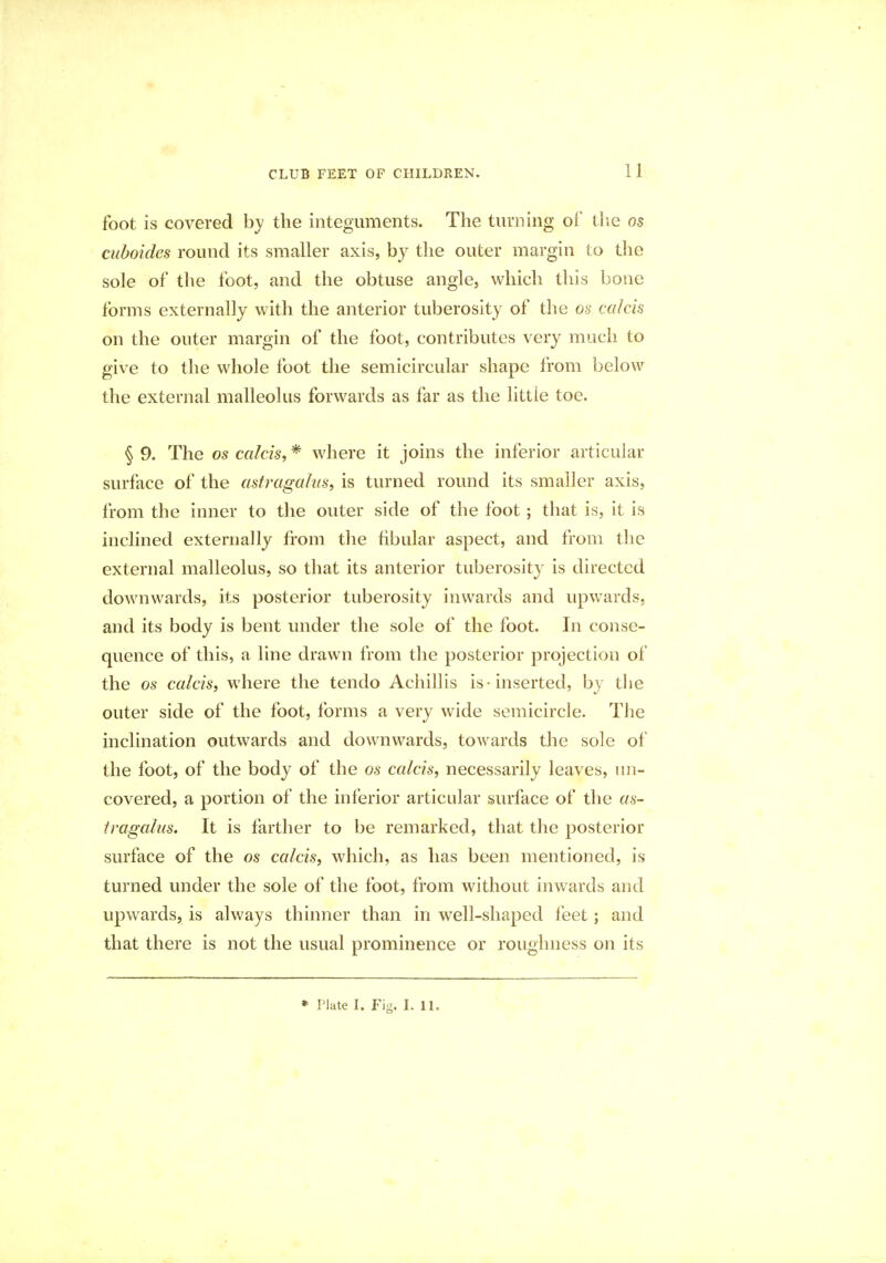 foot is covered by the integuments. The turning of the os cuboides round its smaller axis, by the outer margin to the sole of the foot, and the obtuse angle, which this bone forms externally with the anterior tuberosity of the os calcis on the outer margin of the foot, contributes very much to give to the whole foot the semicircular shape from below the external malleolus forwards as far as the little toe. § 9. The os calcis, * where it joins the inferior articular surface of the astragalus, is turned round its smaller axis, from the inner to the outer side of the foot; that is, it is inclined externally from the fibular aspect, and from the external malleolus, so that its anterior tuberosity is directed downwards, its posterior tuberosity inwards and upwards, and its body is bent under the sole of the foot. In conse- quence of this, a line drawn from the posterior projection of the os colds, where the tendo Achillis is -inserted, by the outer side of the foot, forms a very wide semicircle. The inclination outwards and downwards, towards the sole of the foot, of the body of the os calcis, necessarily leaves, un- covered, a portion of the inferior articular surface of the as- tragalus. It is farther to be remarked, that the posterior surface of the os calcis, which, as has been mentioned, is turned under the sole of the foot, from without inwards and upwards, is always thinner than in well-shaped feet; and that there is not the usual prominence or roughness on its