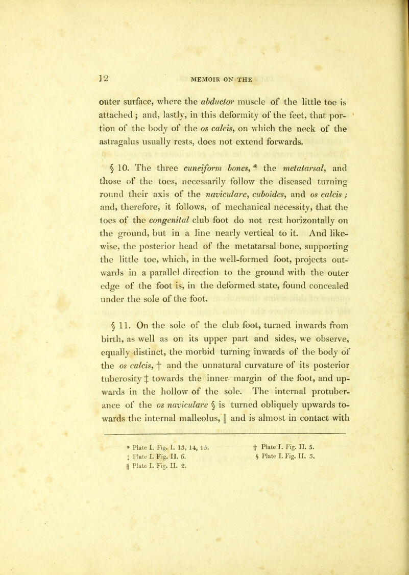 outer surface, where the abductor muscle of the little toe is attached; and, lastly, in this deformity of the feet, that por- tion of the body of the os calcis, on which the neck of the astragalus usually rests, does not extend forwards. § 10. The three cuneiform bones, * the metatarsal, and those of the toes, necessarily follow the diseased turning round their axis of the naviculare, cuboides, and os calcis ; and, therefore, it follows, of mechanical necessity, that the toes of the congenital club foot do not rest horizontally on the ground, but in a line nearly vertical to it. And like- wise, the posterior head of the metatarsal bone, supporting the little toe, which, in the well-formed foot, projects out- wards in a parallel direction to the ground with the outer edge of the foot is, in the deformed state, found concealed under the sole of the foot. § 11. On the sole of the club foot, turned inwards from birth, as well as on its upper part and sides, we observe, equally distinct, the morbid turning inwards of the body of the os calcis, j* and the unnatural curvature of its posterior tuberosity % towards the inner- margin of the foot, and up- wards in the hollow of the sole. The internal protuber- ance of the os naviculare § is turned obliquely upwards to- wards the internal malleolus, || and is almost in contact with * Plate I, Fig. I. 13, 14, 15. )| Plate I. Fig. II. 2. f Plate I. Fig. II. 5.