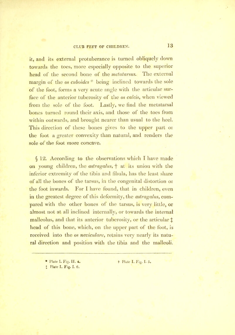 it, and its external protuberance is turned obliquely down towards the toes, more especially opposite to the superior head of the second bone of the metatarsus. The external margin of the os cuboides * being inclined towards the sole of the foot, forms a very acute angle with the articular sur- face of the anterior tuberosity of the os calcis, when viewed from the sole of the foot Lastly, we find the metatarsal bones turned round their axis, and those of the toes from within outwards, and brought nearer than usual to the heel. This direction of these bones gives to the upper part or the foot a greater convexity than natural, and renders the sole of the foot more concave. § 12. According to the observations which I have made on young children, the astragalus, f at its union with the inferior extremity of the tibia and fibula, has the least share of all the bones of the tarsus, in the congenital distortion 01 the foot inwards. For I have found, that in children, even in the greatest degree of this deformity, the astragalus, com- pared with the other bones of the tarsus, is very little, or almost not at all inclined internally, or towards the internal malleolus, and that, its anterior tuberosity, or the articular | head of this bone, which, on the upper part of the foot, is received into the os naviculare, retains very nearly its natu- ral direction and position with the tibia and the malleoli.