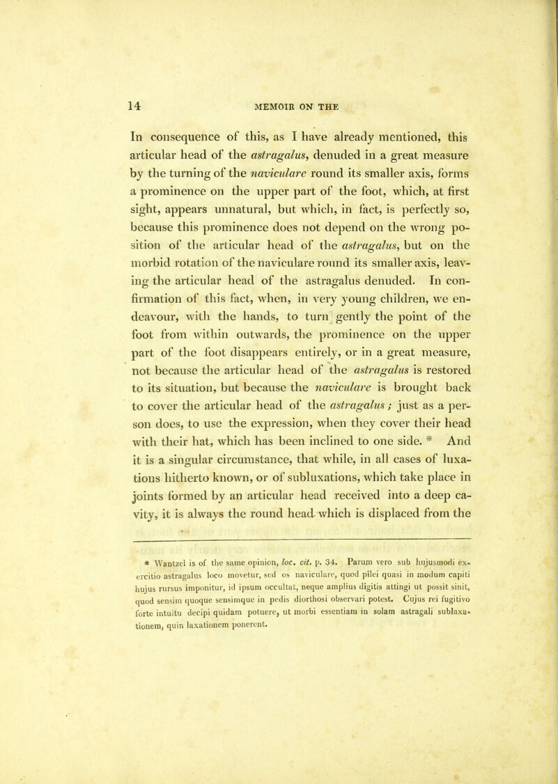 In consequence of this, as I have already mentioned, this articular head of the astragalus, denuded in a great measure by the turning of the naviculare round its smaller axis, forms a prominence on the upper part of the foot, which, at first sight, appears unnatural, but which, in fact, is perfectly so, because this prominence does not depend on the wrong po- sition of the articular head of the astragalus, but on the morbid rotation of the naviculare round its smaller axis, leav- ing the articular head of the astragalus denuded. Jn con- firmation of this fact, when, in very young children, we en- deavour, with the hands, to turn gently the point of the foot from within outwards, the prominence on the upper part of the foot disappears entirely, or in a great measure, not because the articular head of the astragalus is restored to its situation, but because the naviculare is brought back to cover the articular head of the astragalus ; just as a per- son does, to use the expression, when they cover their head with their hat, which has been inclined to one side. * And it is a singular circumstance, that while, in all cases of luxa- tions hitherto known, or of subluxations, which take place in joints formed by an articular head received into a deep ca- vity, it is always the round head- which is displaced from the * Wantzel is of the same opinion, loc. cit. p. 34. Parum vero sub hujusmodi ex- ercitio astragalus loco movetur, sed os naviculare, quod pilei quasi in modum capiti hujus rursus imponitur, id ipsum occultat, neque amplius digitis attingi ut possit sinit, quod sensim quoque sensimque in pedis diorthosi observari potest. Cujus rei fugitivo forte intuitu decipi quidam potuere, ut morbi essentiam in solam astragali sublaxa* tionem, quin laxationem ponerent.