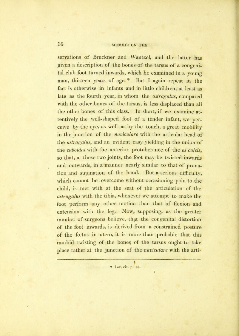 servations of Bruckner and Wantzel, and the latter has given a description of the bones of the tarsus of a congeni- tal club foot turned inwards, which he examined in a young man, thirteen years of age. * But I again repeat it, the fact is otherwise in infants and in little children, at least as late as the fourth year, in whom the astragalus, compared with the other bones of the tarsus, is less displaced than all the other bones of this class. In short, if we examine at- tentively the well-shaped foot of a tender infant, we per- ceive by the eye, as well as by the touch, a great mobility in the junction of the naviculare with the articular head of the astragalus, and an evident easy yielding in the union of the cuboides with the anterior protuberance of the os calcis, so that, at these two joints, the foot may be twisted inwards and outwards, in a manner nearly similar to that of prona- tion and supination of the hand. But a serious difficulty, which cannot be overcome without occasioning pain to the child, is met with at the seat of the articulation of the astragalus with the tibia, whenever we attempt to make the foot perform any other motion than that of flexion and extension with the leg. Now, supposing, as the greater number of surgeons believe, that the congenital distortion of the foot inwards, is derived from a constrained posture of the foetus in utero, it is more than probable that this morbid twisting of the bones of the tarsus ought to take place rather at the junction of the naviculare with the arti- s * Loc. cit. p. 18. 1