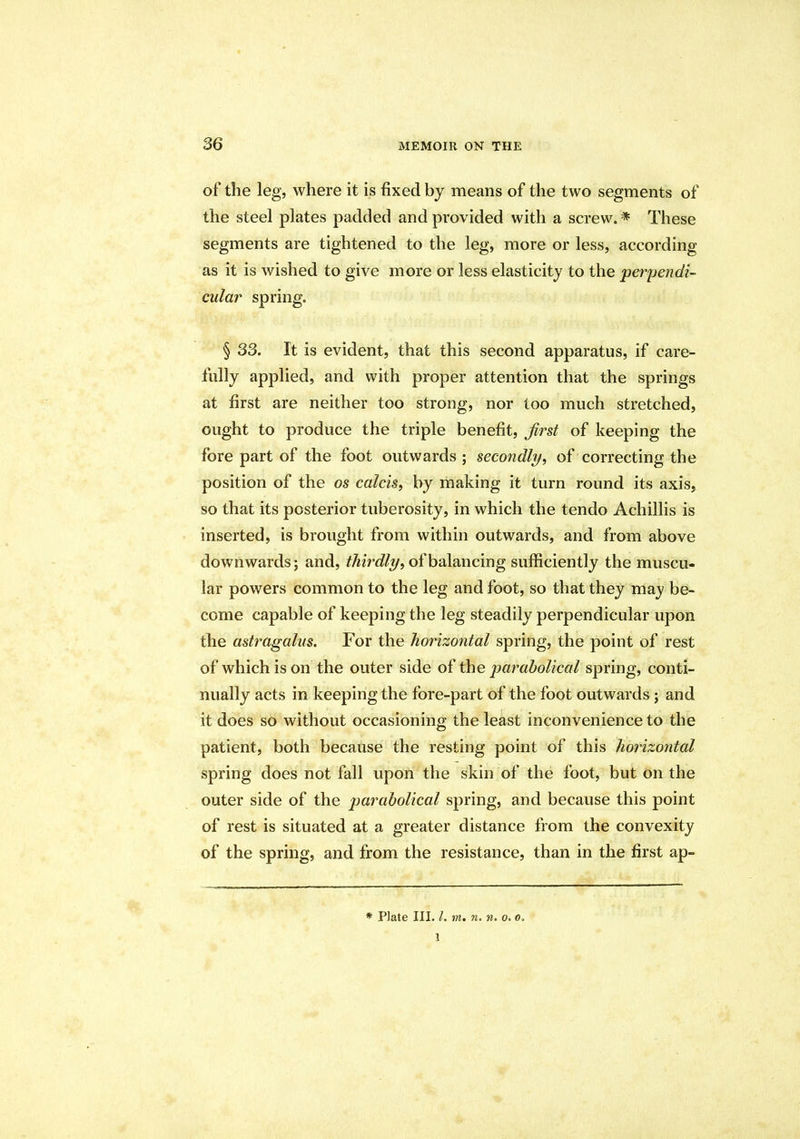 of the leg, where it is fixed by means of the two segments of the steel plates padded and provided with a screw.* These segments are tightened to the leg, more or less, according as it is wished to give more or less elasticity to the perpendi- cular spring. § 33. It is evident, that this second apparatus, if care- fully applied, and with proper attention that the springs at first are neither too strong, nor too much stretched, ought to produce the triple benefit, Jirst of keeping the fore part of the foot outwards; secondly, of correcting the position of the os calcis, by making it turn round its axis, so that its posterior tuberosity, in which the tendo Achillis is inserted, is brought from within outwards, and from above downwards; and, thirdly, of balancing sufficiently the muscu- lar powers common to the leg and foot, so that they may be- come capable of keeping the leg steadily perpendicular upon the astragalus. For the horizontal spring, the point of rest of which is on the outer side of the parabolical spring, conti- nually acts in keeping the fore-part of the foot outwards; and it does so without occasioning the least inconvenience to the patient, both because the resting point of this horizontal spring does not fall upon the skin of the foot, but on the outer side of the parabolical spring, and because this point of rest is situated at a greater distance from the convexity of the spring, and from the resistance, than in the first ap- * Plate III. /. m. n. n. o. o. 1