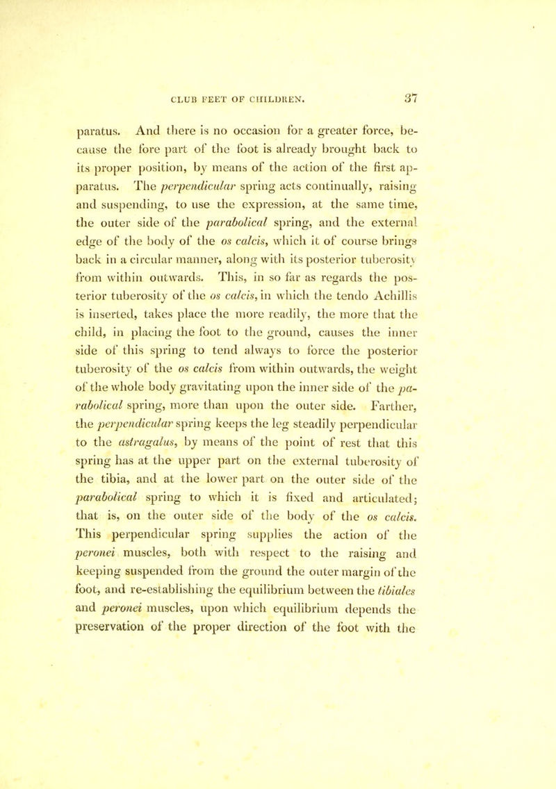 paratus. And there is no occasion for a greater force, be- cause the fore part of the foot is already brought back to its proper position, by means of the action of the first ap- paratus. The perpendicular spring acts continually, raising and suspending, to use the expression, at the same time, the outer side of the parabolical spring, and the external edge of the body of the os calcis, which it of course brings back in a circular manner, along with its posterior tuberosity from within outwards. This, in so far as regards the pos- terior tuberosity of the os calcis, in which the tendo Achillis is inserted, takes place the more readily, the more that the child, in placing the foot to the ground, causes the inner side of this spring to tend always to force the posterior tuberosity of the os calcis from within outwards, the weight of the whole body gravitating upon the inner side of the pa- rabolical spring, more than upon the outer side. Farther, the 'perpendicular spring keeps the leg steadily perpendicular to the astragalus, by means of the point of rest that this spring has at the upper part on the external tuberosity of the tibia, and at the lower part on the outer side of the parabolical spring to which it is fixed and articulated; that is, on the outer side of the body of the os calcis. This perpendicular spring supplies the action of the peronei muscles, both with respect to the raising and keeping suspended from the ground the outer margin of the foot, and re-establishing the equilibrium between the tibiales and peronei muscles, upon which equilibrium depends the preservation of the proper direction of the foot with the