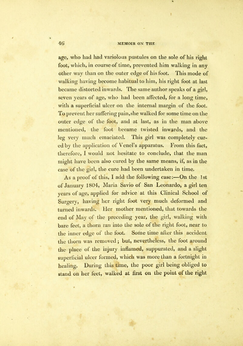 I 46 MEMOIR ON THE age, who had had variolous pustules on the sole of his right foot, which, in course of time, prevented him walking in any other way than on the outer edge of his foot. This mode of walking having become habitual to him, his right foot at last became distorted inwards. The same author speaks of a girl, seven years of age, who had been affected, for a long time, with a superficial ulcer on the internal margin of the foot. To prevent her suffering pain,she walked for some time on the outer edge of the foot, and at last, as in the man above mentioned, the foot became twisted inwards, and the leg very much emaciated. This girl was completely cur- ed by the application of Venel's apparatus. From this fact, therefore, I would not hesitate to conclude, that the man might have been also cured by the same means, if, as in the case of the girl, the cure had been undertaken in time. As a proof of this, I add the following case:—On the 1 st of January 1804, Maria Savio of San Leonardo, a girl ten years of age, applied for advice at this Clinical School of Surgery, having her right foot very much deformed and turned inwards. Her mother mentioned, that towards the end of May of the preceding year, the girl, walking with bare feet, a thorn ran into the sole of the right foot, near to the inner edge of the foot. Some time after this accident the thorn was removed ; but, nevertheless, the foot around the place of the injury inflamed, suppurated, and a slight superficial ulcer formed, which was more than a fortnight in healing. During this time, the poor girl being obliged to stand on her feet, walked at first on the point of the right