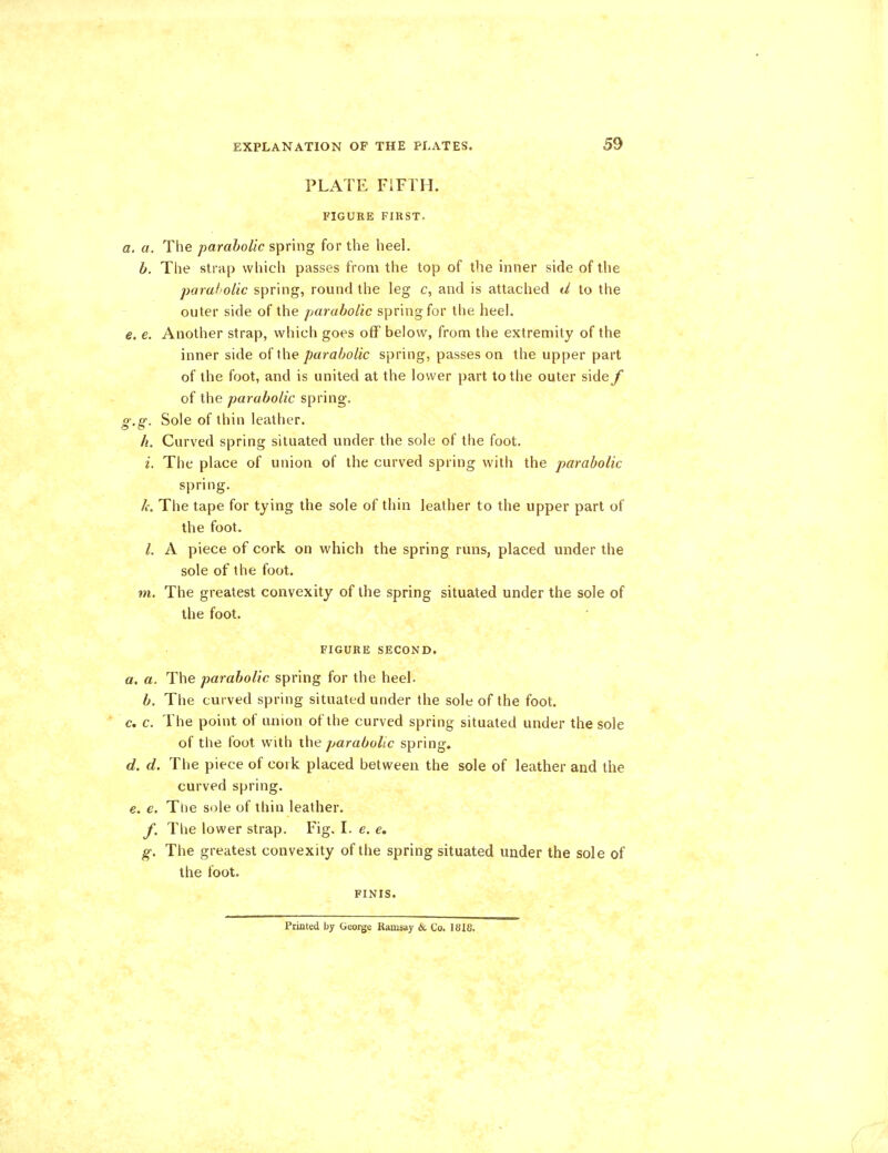 PLATE FIFTH. FIGURE FIRST. a. a. The parabolic spring for the heel. b. The strap which passes from the top of the inner side of the parabolic spring, round the leg c, and is attached d to the outer side of the parabolic spring for the heel. e. e. Another strap, which goes off below, from the extremity of the inner side of the parabolic spring, passes on the upper part of the foot, and is united at the lower part to the outer side f of the parabolic spring. g.g. Sole of thin leather. h. Curved spring situated under the sole of the foot. i. The place of union of the curved spring with the parabolic spring. k. The tape for tying the sole of thin leather to the upper part of the foot. I. A piece of cork on which the spring runs, placed under the sole of the foot. m. The greatest convexity of the spring situated under the sole of the foot. FIGURE SECOND. a. a. The parabolic spring for the heel. b. The curved spring situated under the sole of the foot. c. c. The point of union of the curved spring situated under the sole of the foot with the parabolic spring. d. d. The piece of cork placed between the sole of leather and the curved spring. e. e. Trie sole of thin leather. y. The lower strap. Fig. I. e. e. g. The greatest convexity of the spring situated under the sole of the foot. FINIS. Printed by George Ramsay & Co. 1818.