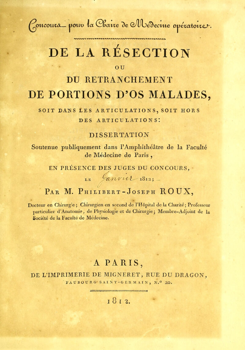 OU DU RETRANCHEMENT DE PORTIONS D'OS MALADES, SOIT DAlïS LES ARTICULATIONS, SOIT HORS DES articulations: DISSERTATION Soutenue publiquement dans l'Ampliitliéâtre de la Faculté de Médecine de Paris , EN PRÉSENCE DES JUGES DU CONCOURS, • 0' Par m. Philibert-Joseph ROUX, Docteur en Chirurgie ; Chirurgien en second de l'Hôpital de la Charité ; Professeur particulier dAnatomie, de Physiologie et de Chirurgie j Membre-Adjoint de la jSociété de la Faculté de Médecine. A PARIS, DE L'IMPRIMERIE DE MIGNERET, RUE DU DRAGON, r A U B O U B. G s AI IV T-G E R M A I N , N. 20.