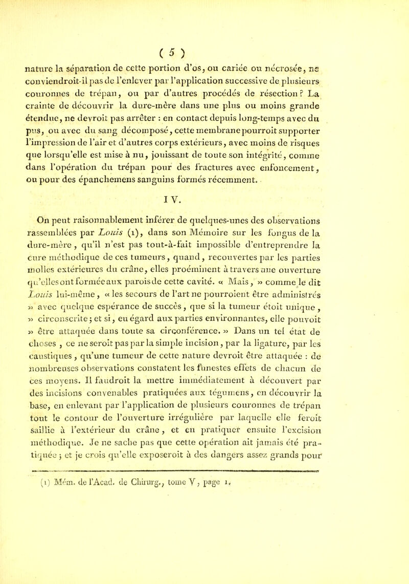 nature la séparation de cette portion d'os, ou cariée ou nécî'osee, ns couviendroit-il pas de l'enlever pai l'application successive de plusieurs couronnes de trépan, ou par d'autres procédés de résection ? La crainte de découvrir la dure-inère dans une plus ou moins grande étendue, ne devroit pas arrêter : en contact depuis long-temps avec du pus, ou avec du sang décomposé, cette membranepourroit supporter l'impression de l'air et d'autres corps extérieurs, avec moins de risques que lorsqu'elle est mise à nu, jouissant de toute son intégrité, comme dans l'opération du trépan pour des fractures avec enfoncement, ou pour des épanchemens sanguins formés récemment. IV. On peut raisonnablement inférer de quelques-unes des observations rassemblées par Louis (i), dans son Mémoire sur les fongus delà dure-mère , qu'il n'est pas tout-à-fait impossible d'entreprendre la cure méthodique de ces tumeurs, quand, recouvertes par les parties molles extérieures du crâne, elles proéminent à travers tuie ouverture qu'elles ont formée aux paroisde cette cavité, v. Mais, » comme le dit Louis lui-même , « les secours de l'art ne pourroient être administrés 33 avec quelque espérance de succès, que si la tumeur étoit unique , 33 circonscrite j et si, eu égard aux parties environnantes, elle pouvoit 33 être attaquée dans toute sa circonférence. 33 Dans un tel état de choses , ce ne seroit pas par la simple incision, par la ligature, par les caustiques , qu'une tumeur de cette nature devroit être attaquée : de nombreuses observations constatent les funestes effets de chacun de ces moyens. Il faudroit la mettre immédiatement à découvert par des incisions convenables pratiquées anx téguniens, en découvrir la base, en enlevant par l'application de plusieurs couronnes de trépan tout le contour de l'ouverture irrégulière par laquelle elle féroit Saillie à l'extérieur du crâne, et en pratiqucf ensuite l'excision méthodique. Je ne sache pas que cette opération ait jamais été pra- tiquée 5 et je crois qvi'elle exposeroit à des dangers assez grands pour (i) Mém. del'Acad. de Chirurg., tome V, page 1,