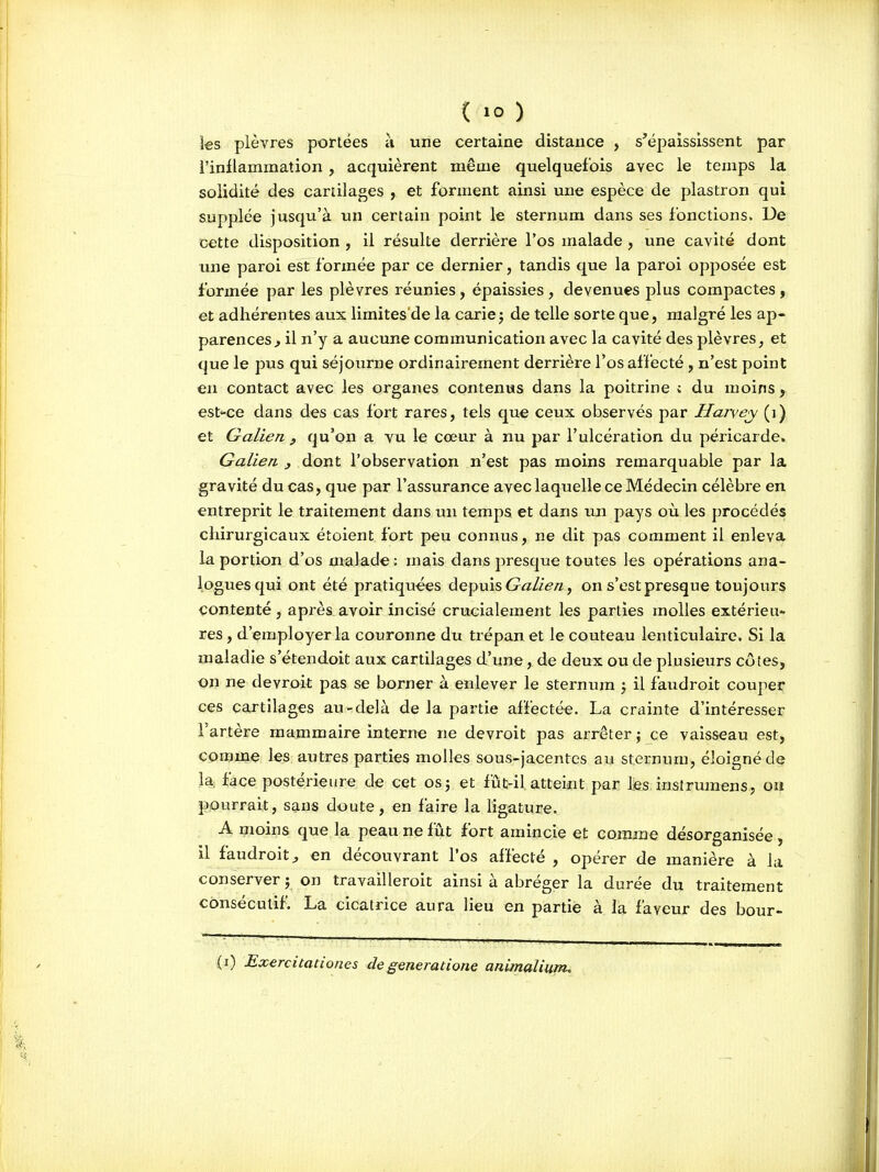 les plèvres portées à une certaine distance , s'épaississent par l'inflammation , acquièrent même quelquefois avec le temps la solidité des cartilages , et forment ainsi une espèce de plastron qui supplée jusqu'à un certain point le sternum dans ses fonctions. Ue cette disposition , il résulte derrière l'os malade , une cavité dont une paroi esFformée par ce dernier, tandis que la paroi opposée est formée par les plèvres réunies, épaissies , devenues plus compactes , et adhérentes aux limites'de la carie ; de telle sorte que, malgré les ap- parences^ il n'y a aucune communication avec la cavité des plèvres, et que le pus qui séjourne ordinairement derrière l'os affecté, n'est point en contact avec les organes contenus dans la poitrine ; du moins, est'-ce dans des cas fort rares, tels que ceux observés par Hurvey (i) et Galien , qu'on a vu le cœur à nu par l'ulcération du péricarde. Galien ^ dont l'observation n'est pas moins remarquable par la gravité du cas, que par l'assurance avec laquelle ce Médecin célèbre en entreprit le traitement dans un temps et dans un pays où les procédés chirurgicaux étoient fort peu connus, ne dit pas comment il enleva la portion d'os malade: mais dans presque toutes les opérations ana- logues qui ont été pratiqu-ées ùe^i^is Galien, on s'est presque toujours contenté, après avoir incisé crucialement les parties molles extérieu- res , d'employer la couronne du trépan et le couteau lenticulaire. Si la maladie s'étendoit aux cartilages d'une , de deux ou de plusieurs côtes, on ne devroit pas se borner à enlever le sternum 5 il faudroit couper ces cartilages au-delà de la partie affectée. La crainte d'intéresser l'artère mammaire interne ne devroit pas arrêter; ce vaisseau est, comme les autres parties molles sous-jacentcs au sternum, éloigné de la face postérieure de cet os; et fût-il atteint par fes.instrumens, ou pourrait, sans doute, en faire la ligature. A moins que la peau ne fût fort amincie et comme désorganisée, il faudroit j en découvrant l'os affecté , opérer de manière à la conserver ; on travailleroit ainsi à abréger la durée du traitement consécutif. La cicatrice aura lieu en partie à la faveur des bour- (i) Exercitationes degeneratione animalium.