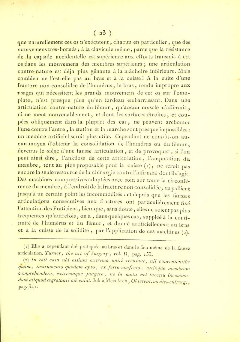 ( ^3 ) que naturellement ces os n'exécutent, chacun en particulier, que des mouvemens très-bornés ; à la clavicule même , parce que la résistance de la capsule accidentelle est supérieure aux efforts transmis à cet os dans les mouvemens des menibres supéiieurs 5 rme articulation contre-nature est déjà plus gênante à la mâchoire inférieure. Mais combien jie l'est-elle pas au bras et à ia cuisse ! A la suite d'une iracture non consolidée de l'humérus, le bras, rendu improju'e aux usages qui nécessitent les grands mouvemens de cet os sur l'omo- plate, n'est presque plus qu'un iardeau embarrassant. Dans une articulation contre-nature du fémur , qu'aucun muscle n'affermit , ni ne meut convenablement, et dont les surfaces étroites , et cou- pées obliquement dans la plupart des cas , ne peuvent arcbouter l'une contre l'autre , la station et la marche sont presque impossibles : un membre ai^tihciel seroit plus utile. Cepeiidant ne connût-on au- cun moyen d'obtenir la consolidation de l'humérus ou du fémur, devenus le siège d'une fausse articulation , et de provoquer^ si l'on peut ainsi dire, l'ankilose de celte articuhuion , l'amputation du membre, tout au plus p>roposable pour la cuisse (1), jic seroit pas encore la seuleressource de la chirurgie contrel'infij Uiité doiuils'agit. Des machines corapressives adaptées avec soin sur toute la circonfé- rence du membre, à l'endroit de la fracture non consolidée, en pallient jusqu'à un certain point les incommodités : et depuis que les fausses articulations consécutives aux iractures ont pai ticulièrement fixé l'attention des Praticiens, Lien que, sans doute, elles ne soient pas plus fréquentes qu'autrefois, on a , dans quelques cas, suppléé à la conti- nuité de l'humérus et du fémur, et donné artiliciellement au bras et à la cuisse de la solidité , jiar l'applicalion de ces machnies (2). (1) Elle a cependant été piatiquée au bras et dans le lieu même de la fausse articulation. ri/7-«er, the ait of Surgcry, vol. Il, pag. i53. (3) In tali casu uhi ossimii cxtrema iiniii récusant, nil coiiccnientiùs quàm , insii uuiento quudam apto , ex ferro ccnfecto , iiti lnque mcitihrum c nnprehcndere, extremaque juugere, ne in motu vel iucessu incommo- dum aliquod œgrotantl ad\-enlat. Job à Meeckien , Ohseivat. medic-cliiruro; : pag. 341.