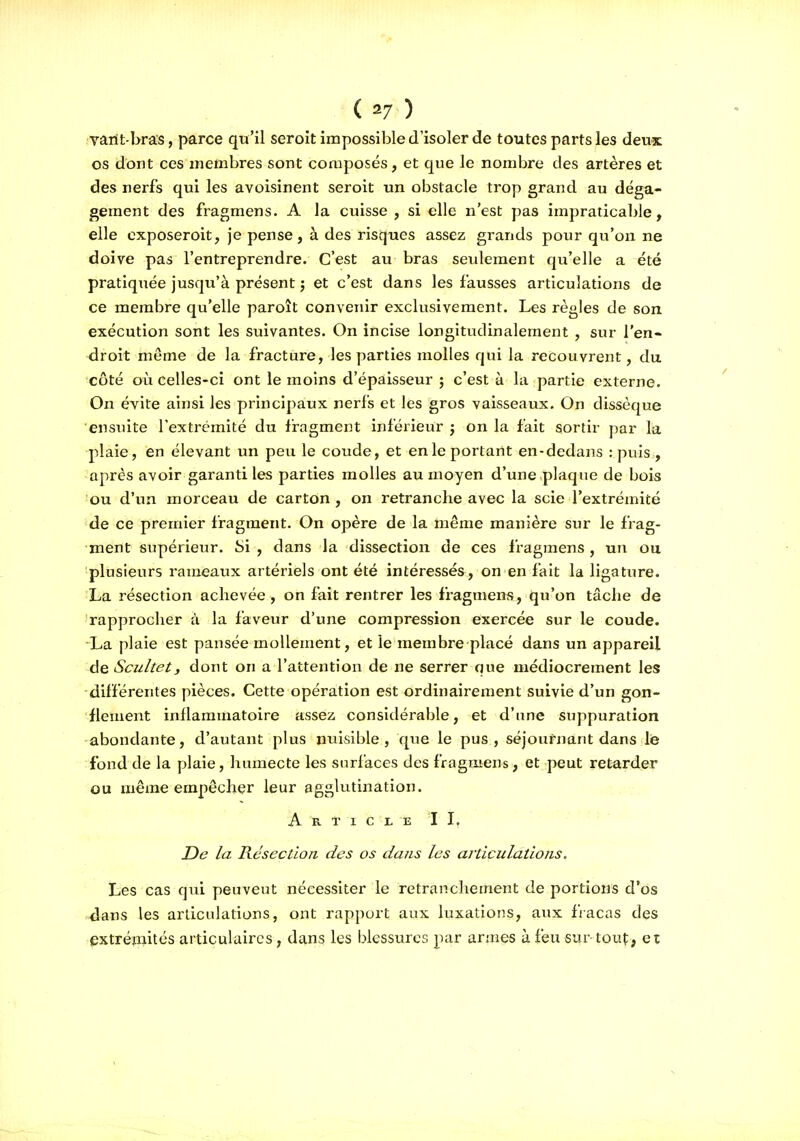 varit bras, parce qu'il seroit impossible d'isoler de toutes parts les deux os dont ces membres sont composés, et que le nombre des artères et des nerfs qui les avoisinent seroit un obstacle trop grand au déga- gement des fragmens. A la cuisse , si elle n'est pas impraticable, elle cxposeroit, Je pense, à des risques assez grands pour qu'on ne doive pas l'entreprendre. C'est au bras seulement qu'elle a été pratiqiiée jusqu'à présent j et c'est dans les fausses articulations de ce membre qu'elle paroît convenir exclusivement. Les règles de son exécution sont les suivantes. On incise longitudinalement , sur l'en- droit même de la fracture, les parties molles qui la recouvrent, du côté où celles-ci ont le moins d'épaisseur ; c'est à la partie externe. On évite ainsi les principaux nerfs et les gros vaisseaux. On dissèque ensuite l'extrémité du fragment inférieur j on la fait sortir par la -plaie, en élevant un peu le coude, et en le portant en-dedans : puis , -après avoir garanti les parties molles au moyen d'une plaque de bois •ou d'un morceau de carton , on retranche avec la scie l'extrémité 'de ce premier fragment. On opère de la même manière sur le frag- ment supérieur, bi , dans la dissection de ces fragmens, un ou •plusieurs rameaux artériels ont été intéressés, on en fait la ligature. La résection achevée, on fait rentrer les fragmens, qu'on tâche de 'rapprocher à la faveur d'une compression exercée sur le coude. -La plaie est pansée mollement, et le membre placé dans un appareil Scultet, dont on a l'attention de ne serrer que médiocrement les -différentes pièces. Cette opération est ordinairement suivie d'un gon- fleuient inflammatoire assez considérable, et d'une suppuration -abondante, d'autant plus nuisible, que le pus, séjournant dans lie fond de la plaie, humecte les surfaces des fragmens, et peut retarder ou même empêcher leur agglutination. A R T I C JL E I I. De la Rcsectlon des os dans les articulations. Les cas qui peuveut nécessiter le retranchement de portions d'os -dans les articulations, ont rapport aux luxations, aux fracas des extrépiités articulaires, dans les blessures par armes à feu sur tout, et