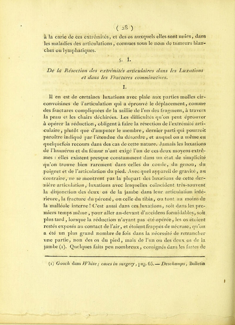 k là carie de ces extrémltcs, et des os auxquels elles sont unies, dans les maladies des articulations, connues sous le nom de tumeurs blan^^ elles ou lymphatiques. S. î. Dé Id Résection des exti^értiités ajticulaires dans les Luxations ét dans les Fractures coinminutivcs. Il en est de cërtâines luxations avec plaie aux parties molles cir*^ convoisines de l'articulation qui a éprouvé le déplacement, comme des fractures coiripliquées de la saillie de l'un des fragmens, à travers la peau et les chairs déchirées. Les difiicultés qu'on peut éprouver à opérer la réduction, obligent à faire la résection de l'extrémité arti- culaire, plutôt que d'amputer le membre, dernier parti qui pourroit paroître indiqué par l'étendue du désordre, et auquel on a même eu quelquefois recours dans des cas de cette nature^ Jamais les luxations de l'humérus et du fémur n'ont exigé l'un de ces deux moyens extrê- mes : elles existent presque constamment dans un éiat de simplicité qu'on trouve bien rarement dans celles du coude, du genou, du poignet et de l'articulation du pied. Avec quel appareil de gravité , au contraire, ne se montrent pas la plupart des luxations de cette der- nière articulation, luxations avec lesquelles coïncident très-souvent la disjonction des deux os de la jambe dans leur articulation infé- rieure, la fracture du péroné, ou celle du tibia, ou tout au moins de la malléole interne! C'est aussi dans ces.luxations, soit dans les pre- miers temps même , pour aller aix-devant d'accidens formidables, soit plus tard, lorsque la réduction n'ayant pas été opérée, les os étoient restés exposés au contact de l'air, et étoient frappés de nécrose, qu'on a été un plus grand nombre de fois dans la nécessité de retrancher une partie, non des os du pied, mais de l'un ou des deux os de la jambe (i). Quelques faits peu nombreux, consignés dans les fastes de (i) Gooch àsios, TV^hite; cases in suigery,-^s.g.(jS. —Deschamps, Builetki