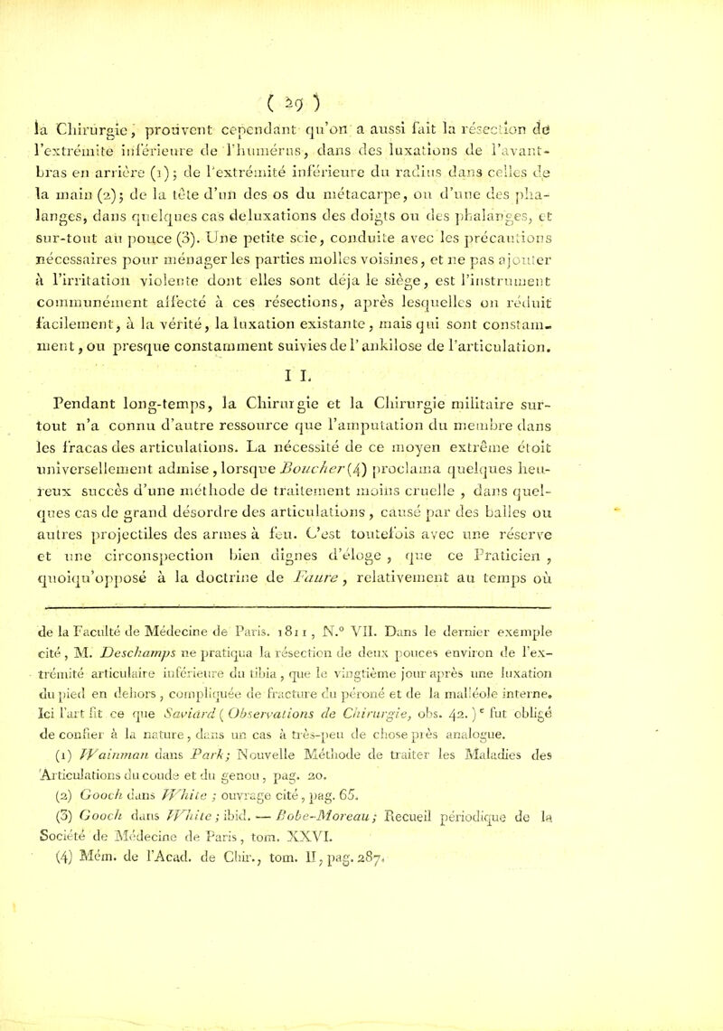 ( ^9 ) la Chirurgie, prouvent cependant qu'on a aussi fiât la ré3ec;;ion cid l'extrémité iisi'érieure de riiiinsérns, dans des luxations de l'avant- bras en arrière (i), de rextréaiité inférieure du radins dans celles de la main (2)5 de la tete d'un des os du métacarpe, ou d'une des plia- langes, dans quelques cas deluxations des doigts ou des ])haîanges, et sur-tout au pouce (3). Une petite scie, conduite avec les précautions nécessaires pour ménageries parties molles voisines, et ne pas 0 je nier à l'irritation violente dont elles sont déjà le siège, est l'iiistruiuent communément allecté à ces résections, après lesquelles on réduit facilement^ à la vérité, la luxation existante, mais qui sont constam- ment , ou presque constamment suivies de l'ankilose de l'articulation. IL Pendant long-temps, la Chirurgie et la Chirurgie militaire sur- tout n'a connu d'autre ressource que l'arnputation du membre dans les fracas des articulations. La nécessiLé de ce lîioyen extrême étoit luiiversellement admise , lorsque i?<3«c//(?r (4) proclama quelques heu- reux succès d'une méthode de traitement moins cruelle , dans quel- ques cas de grand désordre des articulations , causé par des balles ou autres projectiles des armes à ftu. C'est toutefois avec une réserve et une circonspection Ijlen dignes d'éloge , que ce Praticien , quoiqu'opposé à la doctrine de Faure , relativement au temps où de la Faculté de Médecine de Paris. 1811, N.° VIL Dans le dernier exemple cité, M. Deschamps ne pratiqua la résection de deux pouces environ de l'ex- trémité articulaire inrérieiire du tibia , que le vingtième Jour après une luxation du pied en dehors , cuiiipliquée de fracture du péroné et de la mal'éole interne. Ici l'art fit ce que Saviclrd ( Observations de Chirurgie, obs. 42. ) fut obligé de confier à la nature, dans un cas à très-peu de chose piès analogue. (1) J'Vairnnan dans Park; Nouvelle Méthode de traiter les Maladies des 'Articulations du couda et du genou, pag. 30. (a) Gooch dans T'VhiLe ; ouvrage cité, pag. 65. (3) Gooch dans J^Jlrlte ; ïbià, — Bobe-Moreau; Recueil périodique de la Société de jNÎ^'decine de Paris , tom. XXVI.