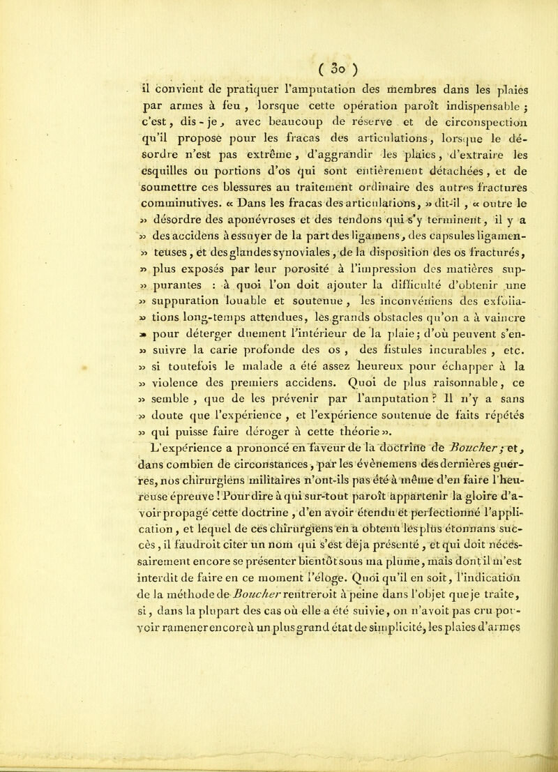 il convient de pratiquer l'amputation des membres dans les plaies par armes à feu , lorsque cette opération paroît indispensable j c'est, dis - je, avec beaucoup de réserve et de circonspection qu'il propose pour les fracas des articulations, lorsque le dé- sordre n'est pas extrême, d'aggrandir les plaies, d'extraire lès esquilles ou portions d'os qui sont entièrement détachées, et de soumettre ces blessures au traitement ordinaire des autres fractures comminutives. « Dans les fracas des articidarions, » dit-il , « outre le » désordre des aponévroses et des tendons qui s'y terminent, il y a ^33 desaccidens àessuyer de la part des ligainens^ des capsules ligamen- ?î teûses, ét desglatidessynoviales, de la disposition des os fracturés, » plus exposés par leur porosité à l'impression des matières sup- ?î purantes : à quoi l'on doit ajouter la diflicidté d'obtenir une » suppuration louable et soutenue , les inconvéïiiens des exfoiia- » tions long-temps attendues, lès,grands obstacles qu'on a à vaincre a» pour déterger duement l'intérieur de la plaie; d'où peuvent s'en- » suivre la carie profonde des os , des fistules incurables , etc. » si toutefois le malade a été assez heureux pour échapper à la 13 violence des premiers accidens. Quoi de plus raisonnable, ce y* semble , que de les prévenir par l'amputation ? Il n'y a sans » doute que l'expérience , et l'expérience soutenue de faits répétés » qui puisse faire déroger à cette théorie». L'expérience a prononcé en faveur de lia docfrifië de Boucher ; ^et, dans combien de circonstances, par les évènemens dés dernières guer- res, nos chirurgiéns militaires n'ont-ils pas été à même d'en faire l'heu- reuse épreuve I Pourdire à qui sur-tout paroît àppàrtenir la gloire d'a- voirpropagé cette doctrine , d'en avoir étendu et perfectionné l'appli- cation, et lequel de ces chirurgiens en a obtenù lésplûs étonnans suc- cès , il faudroit citer un nom qui s'est déjà présenté , et q|ui doit nédes- salrement encore se présenter bientôtsous ma plume, mais dont il m'est interdit de faire en ce moment l'éloge. Quoi qu'il en soit, l'indication de la méthode de -5o//cAé?rrentreroit à peine dans l'objet que je traite, si, dans la plupart des cas où elle a été suivie, on n'avoit pas cru por- yoir ramener encore à un plus grand état de simplicité, les plaies d'arraçs