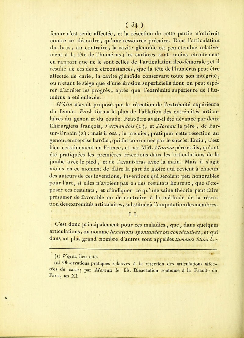 fémur n'est seule affectée, et la résection de cette partie n'offriroit contre ce désordre, qu'une ressource précaire. Dans l'articulation du bras , au contraire, la cavité glénoïde est peu étendue relative- ment à la tête de l'humérus ', les surfaces sont moins étroitement en rapport que ne le sont celles de l'articulation iléo-fémorale j et il résulte de ces deux circonstances, que la tête de l'humérus peut être afïéctée de carie, la cavité glénoïde conservant toute son intégrité, ou n'étant le siège que d'une érosion superficielle dont on peut espé- rer d'arrêter les progrès, après que l'extrémité supérieure de l'hu- mérus a été enlevée. Jf'hite n'avait proposé que la résection de l'extrémité supérieure du fémur. Tark forma le plan do l'ablation des extrémités articu- laires du genou et du coude. Peut-être avait-il été dévancé par deux Chirurgiens françois, Vermandois ( i ), et Moreau le père , de Bar- sur-Ornain (2,) : mais il osa , le premier, pratiquer cette résection au genou jentreprise hardie, qui fut couronnée par le succès. Enfin , c'est bien certainement en France, et par MM.i)/or^<2/zpèreetfils, qu'ont été pratiquées les premières résections dans les articulations de la jambe avec le pied , et de l'avant-bras avec la main. Mais il s'agit moins en ce moment de faire la part de gloire qui revient à chacun des auteurs de ces inventions, inventions qui seroient peu honorables pour l'art, si elles n'avoient pas eu des résultats heureux, que d'ex- poser ces résultats , et d'indiquer ce qu'une saine théorie peut faire présumer de favorable ou de contraire à la méthode de la résec- tion desextrémités articulaires, substituéeà l'amputation des membres» II. C'est donc principalement pour ces maladies , que, dans quelques articulations, on nomme luxations spontanéesoxi consécutives, et qui dans un plus grand nombre d'autres sont appelées tumeurs blanches (1) J^oyez lieu cité. (,2) Observations pratiques relatives à la résection des articulations affec- tées de carie ; par Moreau le fils. Dissertation soutenue à la Faculté de Paris, an XI.