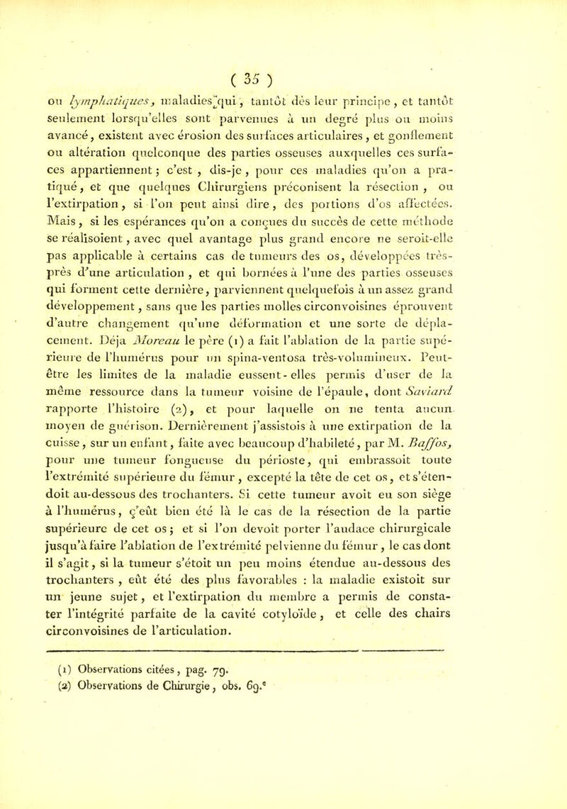 on lymphatiques, nialadies^qul, tantôt dès leur principe, et tantôt seulement lorsqu'elles sont parvenues à un degré plus ou moins avancé, existent avec érosion des suilaces articulaires, et gonflement ou altération quelconque des parties osseuses auxquelles ces surfa- ces appartiennent ; c'est , dis-je , pour ces maladies qu'on a pra- tiqué , et que quelques CInrurgiens préconisent la résection , ou l'extirpation, si l'on peut ainsi dire, des portions d'os affectées. Mais, si les espérances qu'on a conçues du succès de cette méthode se réalisoient, avec quel avantage plus grand encore ne seroit-elle pas applicable à certains cas de tumeurs des os, développées très- près d'une articulation, et qui bornées à l'une des parties osseuses qui forment cette dernière, parviennent quelquefois à un assez grand développement, sans que les parties molles circonvoisines éprouvent d'autie changement qu'ime déformation et une sorte de dépla- cement. Déjà Moreau le père (i) a fait l'ablation de la partie supé- rieure de l'humérus pour un spina-ventosa très-volumineux. Peut- être les limites de la maladie eussent - elles permis d'user de la même ressource dans la tuuieur voisine de l'épaule, dont Saviard rapporte l'histoire (2), et pour laquelle on ne tenta aucun, moyen de guérison. Dernièrement j'assistois à une extirpation de la cuisse , sur un enfant, faite avec beaucoup d'habileté, par M. Baffos, pour une tumeur fongueuse du périoste, qui embrassoit toute l'extrémité supérieure du fémvir , excepté la tête de cet os, ets'éten- doit au-dessous des trochanters. Si cette tumeur avoit eu son siège à l'humérus, ç'eût bien été là le cas de la résection de la partie supérieure de cet os j et si l'on devoit porter l'audace chirurgicale jusqu'à faire Tablation de l'extrémité pelvienne du fémur, le cas dont il s'agit, si la tumeur s'étoit un peu moins étendue au-dessous des trochanters , eût été des plus favorables : la maladie existoit sur un jeune sujet, et l'extirpation du mendjre a permis de consta- ter l'intégrité parfaite de la cavité cotyloïde, et celle des chairs circonvoisines de l'articulation. (1) Observations citées, pag. 7g. (3) Observations de Chirurgie, obs, 6g.'