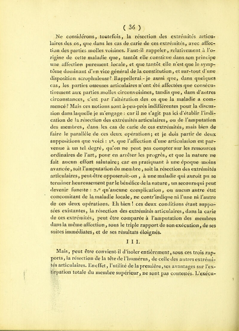 Ne considérons, toutefois, la résection des extrémités articu- laires des os, que dans les cas de carie de ces extrémités, avec affec- tion des parties molles voisines. Faut-il rappeler, relativement à l'o- rigine de celte maladie que, tantôt elle constitue dans son principe une affection purement locale, et que tantôt elle n'est que le symp- tôme douiinant d'un vice général de la constitution, et sur-tout d'une disposition scroplauleuse? Rappellerai - je aussi que, dans quelques cas, les parties osseuses articulaires n'ont été affectées que consécu- tivement aux parties molles circonvoisines, tandis que, dans d'autres circonstances, c'est par l'altération des os que la maladie a com-r mencé ? Mais ces notions sont à-peu-près indifférentes pour la discus- sion dans laquelle je m'engage : car il ne s'agit pas ici d'établir findi-r cation de Ja résection des extrémités articulaires, ou de l'amputation des membres, dans les cas de carie de ces extrémités, mais bien de faire le parallèle de ces deux ojiérationsj et je dois partir de deux suppositions que voici : i. que l'affection d'une articulation est par- venue à un tel degré, qu'on ne peut pas compter sur les ressources ordinaires de l'art, pour en arrêter les progrès, et que la nature xïq fait aucun effort salutaire; car en pratiquant à une époque moins avancée, soit l'amputation du membre, soit la résection des extrémités articulaires, peut-être opposeroit-on , à une maladie qui atiroit pu se terminer heureusement par le bénéfice de la nature, un secours q ui peut devenir funeste : 2. qu'aucune complication, ou aucun autre état concomitant de la maladie locale, ne contr'indique ni l'une ni l'autre de ces deux opérations. Eh bien ! ces deux conditions étant suppo- sées existantes, la résection des extrémités articulaires, dans la carie de ces extrémités, peut être comparée à l'amputation des membres dans la même affection, sous le triple rapport de son exécution, de ses suites immédiates, et de ses résultats éloignés. III. Mais, peut être convient-il d'isoler entièrement, sous ces trois rap- ports, la résection de la tête de l'humérus, de celle des autres extrémi- tés articulaires. En effet, l'utilité de la première, ses avantages sur l'ex- tir])ation totale du membre supérieur, ne sont pas contestés. L'exécu-