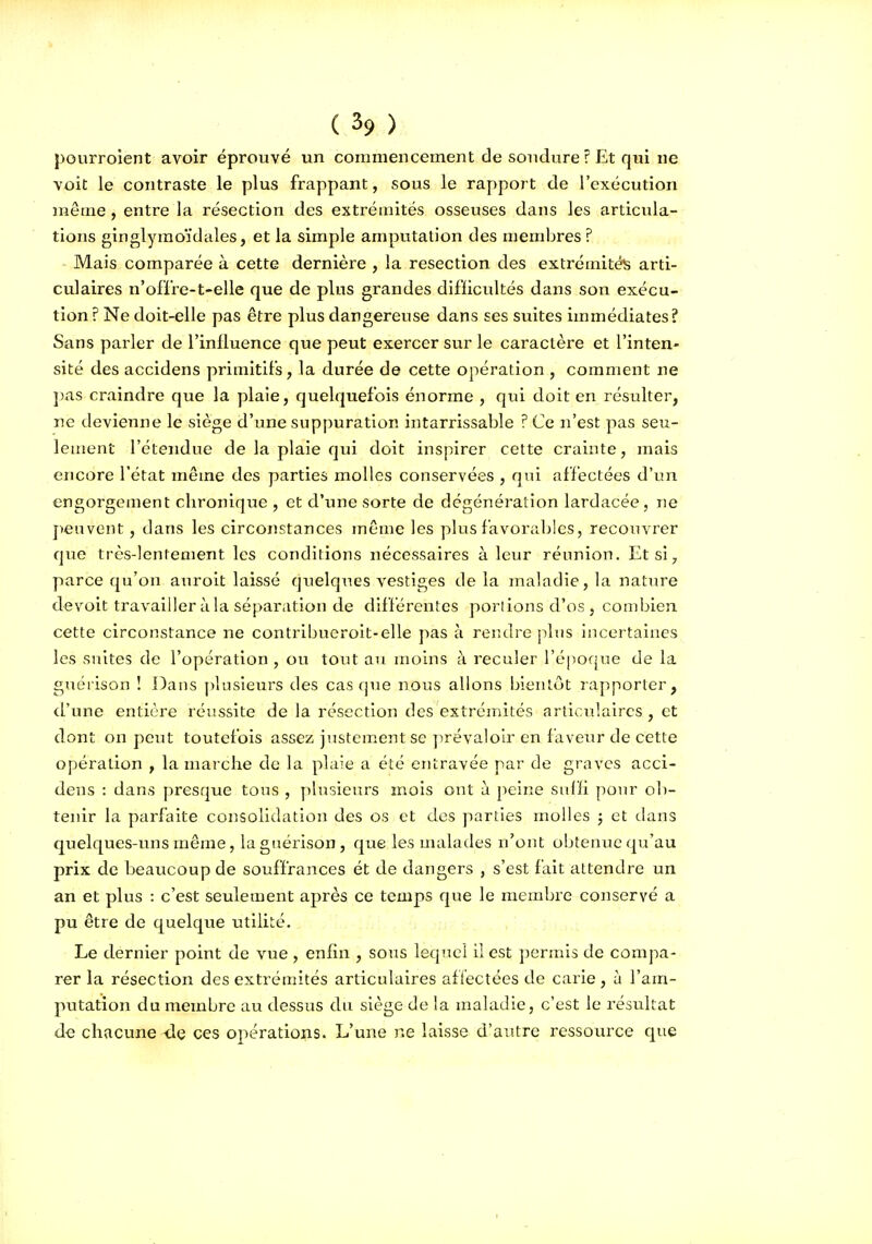 pourroient avoir éprouvé un commencement de soudure ? Et qui ne voit le contraste le plus frappant, sous le rapport de l'exécution même, entre la résection des extrémités osseuses dans les articula- tions ginglyraoïdales, et la simple amputation des membres ? Mais comparée à cette dernière , la resection des extrémités arti- culaires n'offre-t-elle que de plus grandes difficultés dans son exécu- tion ? Ne doit-elle pas être plus dangereuse dans ses suites immédiates? Sans parler de l'influence que peut exercer sur le caractère et l'inten- sité des accidens primitifs, la durée de cette opération , comment ne ])as craindre que la plaie, quelquefois énorme , qui doit en résulter, ne devienne le siège d'une suppuration intarrissable ? Ce n'est pas seu- lement l'étendue de la plaie qui doit inspirer cette crainte, mais encore l'état même des parties molles conservées , qui affectées d'un engorgement chronique , et d'une sorte de dégénération lardacée, ne peuvent, dans les circonstances même les plus favorables, recouvrer que très-lentement les conditions nécessaires à leur réunion. Et si, parce qu'on auroit laissé qtielques vestiges de la maladie, la nature devoit travailler à la séparation de différentes poriions d'os , combien cette circonstance ne contribueroit-elle pas à rendre plus iiicertaines les suites de l'opération , ou tout au moins à reculer l'époque de la guérison ! Dans plusieurs des casque nous allons bientôt rapporter, d'une entière réussite de la résection des extrémités articulaires , et dont on peut toutefois assez justement se ]>révaloLr en faveur de cette opération , la marche de la plaie a été entravée par de graves acci- dens : dans presque tous , plusieurs mois ont à peine suffi poiu' ob- tenir la parfaite consolidation des os et des parties molles j et dans quelques-uns même, la guérison, que les malades n'ont obtenue qu'au prix de beaucoup de souffrances ét de dangers , s'est fait attendre un an et plus : c'est seulement après ce temps que le membre conservé a pu être de quelque utilité. Le dernier point de vue , enfin , sous lequel 11 est permis de compa- rer la résection des extrémités articulaires affectées de carie, à l'am- putation du membre au dessus du siège de la maladie, c'est le résultat de chacune <le ces opérations. L'une ne laisse d'autre ressource que