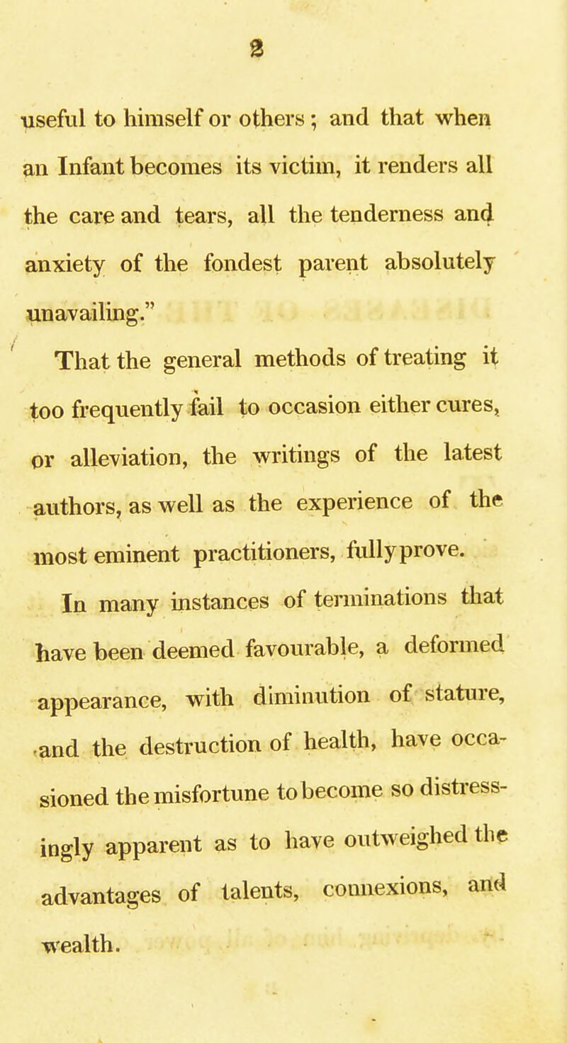 ■useful to himself or others ; and that when an Infant becomes its victim, it renders all the care and tears, all the tenderness and anxiety of the fondest parent absolutely unavailing. That the general methods of treating it too frequently fail to occasion either cures, or alleviation, the writings of the latest authors, as well as the experience of the most eminent practitioners, fully prove. In many instances of terminations that have been deemed favourable, a deformed appearance, with diminution of stature, .and the destruction of health, have occa- sioned the misfortune to become so distress- ingly apparent as to have outweighed the advantages of talents, connexions, arid wealth.