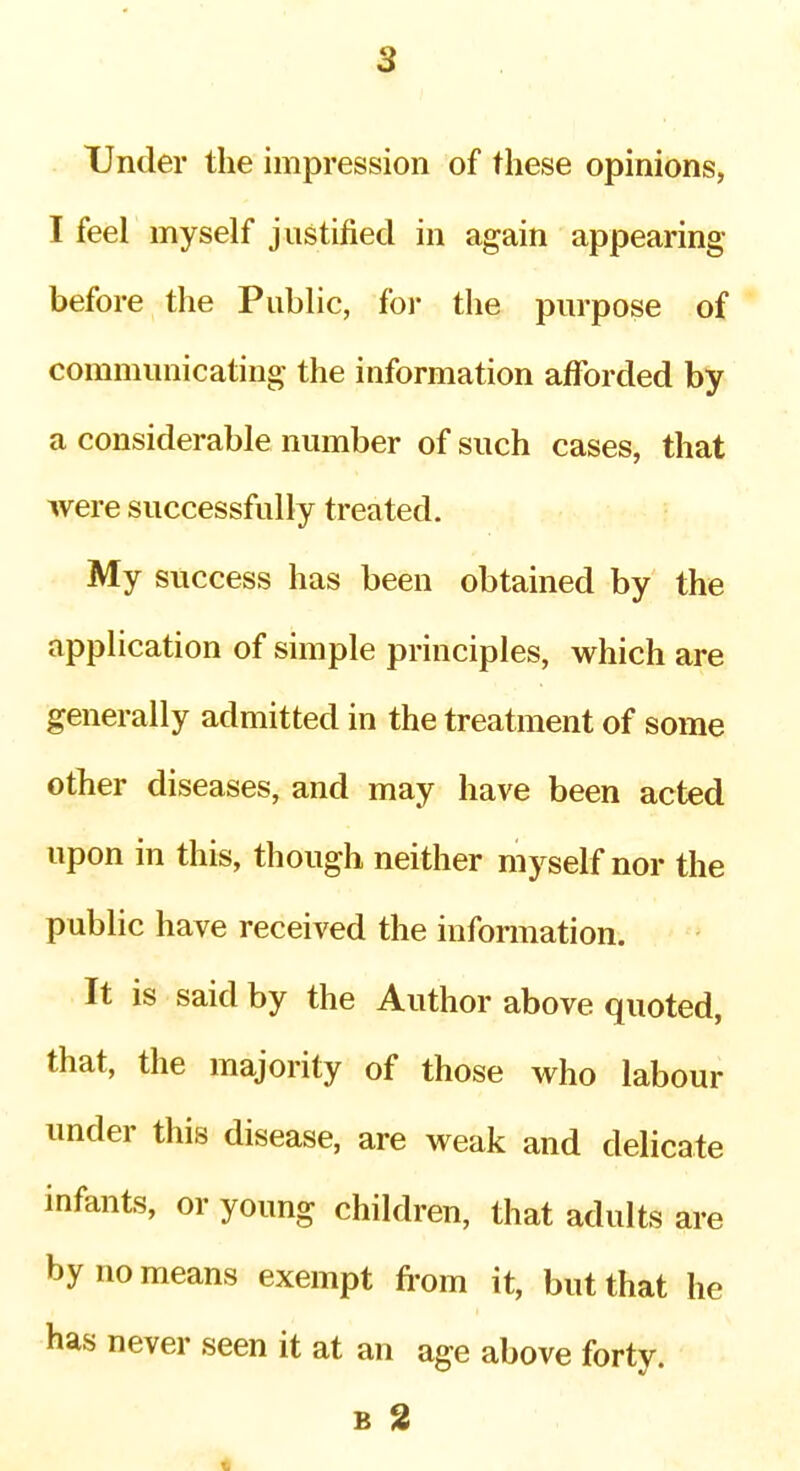 2 Under the impression of these opinions, I feel myself justified in again appearing before the Public, foi* the purpose of communicating the information afforded by a considerable number of such cases, that were successfully treated. My success has been obtained by the application of simple principles, which are generally admitted in the treatment of some other diseases, and may have been acted upon in this, though neither myself nor the public have received the infonnation. It is said by the Author above quoted, that, the majority of those who labour under this disease, are weak and delicate infants, or young children, that adults are by no means exempt from it, but that he has never seen it at an age above forty. B 2