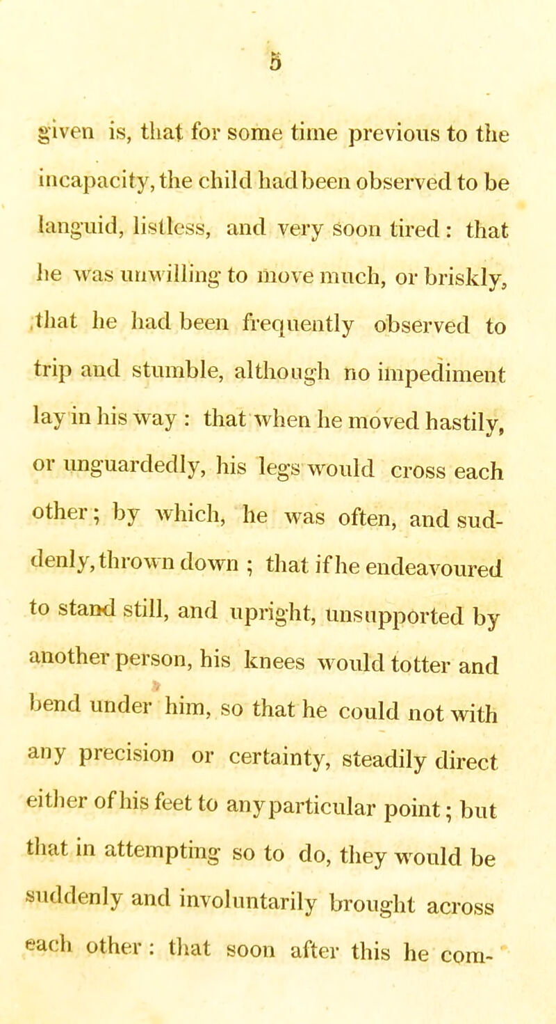 ^5 given is, that for some time previous to the incapacity, the child hadbeen observed to be languid, listless, and very soon tired: that he was un\villing to move much, or briskly, .that he had been frequently observed to trip and stumble, although no impediment lay in his way : that when he moved hastily, or unguardedly, his legs would cross each other; by Avhich, he was often, and sud- denly, thrown down ; that if he endeavoured to stand still, and upright. Unsupported by another person, his knees would totter and bend under him, so that he could not with any precision or certainty, steadily direct either of his feet to anyparticular point; but tliat in attempting so to do, they would be suddenly and involuntarily brought across each other : that soon after this he com-