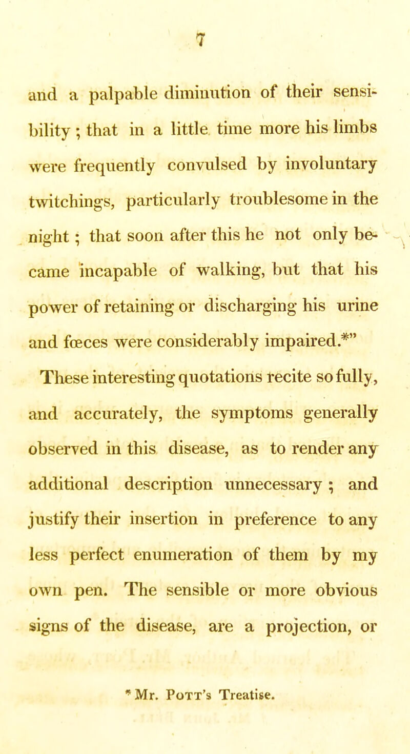 and a palpable diminution of their sensi- bility ; that in a little time more his limbs were frequently convulsed by involuntary twitchings, particularly troublesome in the night; that soon after this he not only be- came incapable of walking, but that his power of retaining or discharging his urine and foeces were considerably impaired * These interesting quotations recite so fully, and accurately, the symptoms generally observed in this disease, as to render any additional description imnecessary; and justify their insertion in preference to any less perfect enumeration of them by my own pen. The sensible or more obvious signs of the disease, are a projection, or 'Mr. Pott's Treatise.