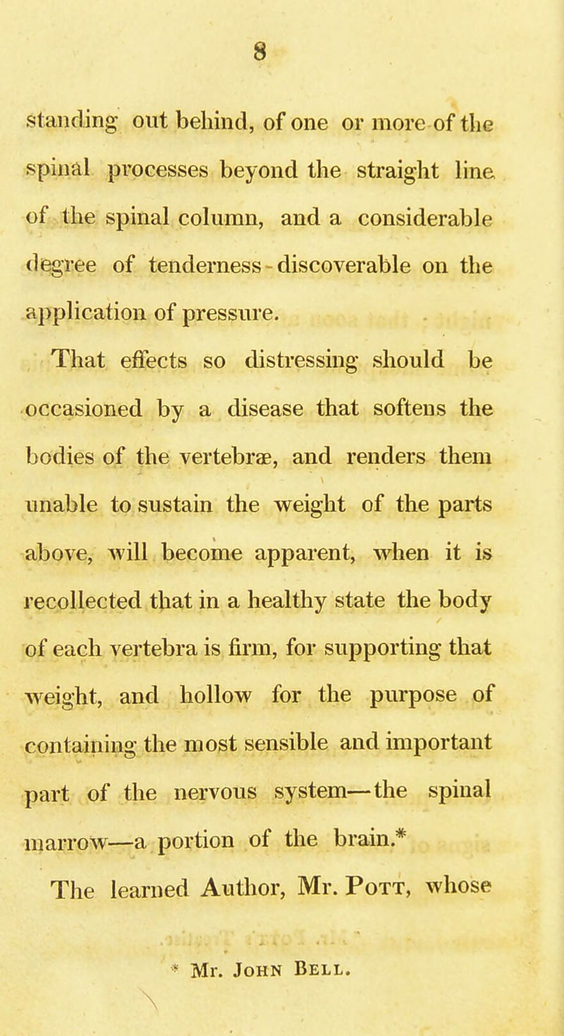 standing out behind, of one or more of the spinal processes beyond the straight line of the spinal column, and a considerable degree of tenderness - discoverable on the application of pressure. That effects so distressing should be occasioned by a disease that softens the bodies of the vertebrae, and renders them unable to sustain the weight of the parts above, will become apparent, when it is recollected that in a healthy state the body of each vertebra is firm, for supporting that weight, and hollow for the purpose of containing the most sensible and important part of the nervous system—the spinal marrow—a portion of the brain * The learned Author, Mr. Pott, whose * Mr. John Bell.