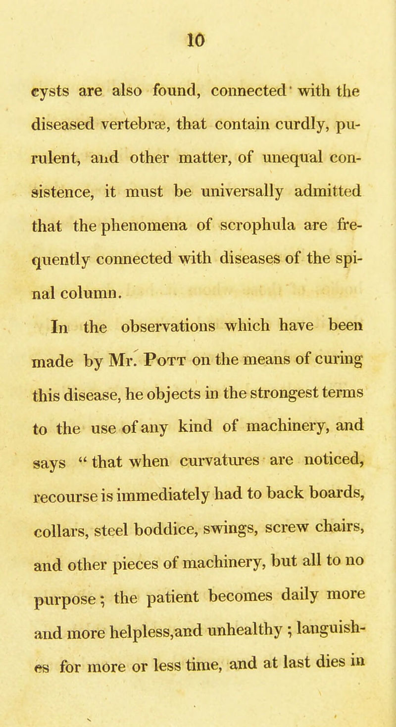 cysts are also found, connected' with the diseased vertebrae, that contain curdly, pu- rulent, and other matter, of unequal con- sistence, it must be universally admitted that the phenomena of scrophula are fre- quently connected with diseases of the spi- nal column. In the observations which have been made by Mr. Pott on the means of curing this disease, he objects in the strongest terms to the use of any kind of machinery, and says  that when curvatures are noticed, recourse is immediately had to back boards, collars, steel boddice, svsdngs, screw chairs, and other pieces of machinery, but all to no purpose; the patient becomes daily more and more helpless,and unhealthy ; languish- es for more or less time, and at last dies in