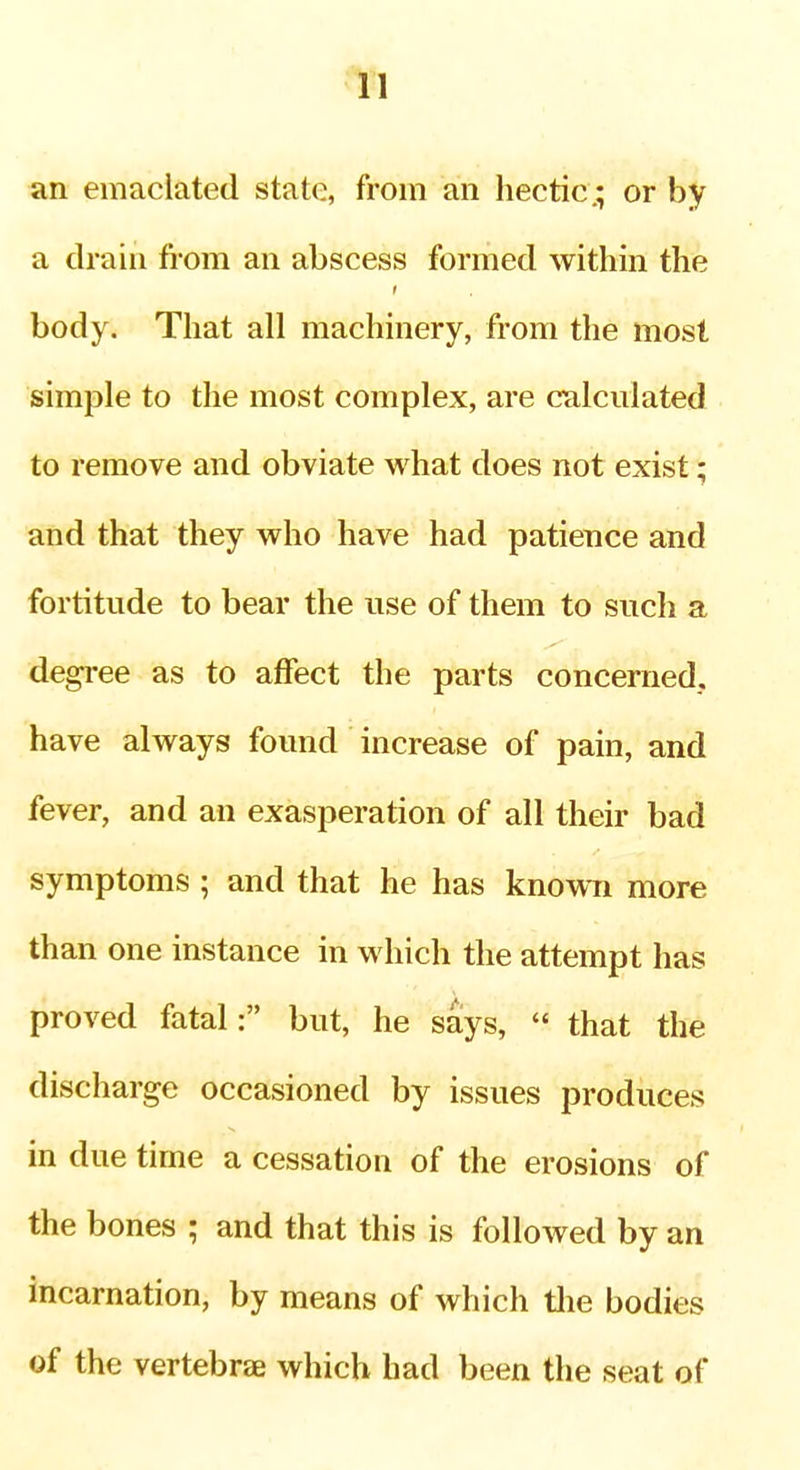 in an emaciated state, from an hectic* or by a drain fi-om an abscess formed within the body. That all machinery, from the most simple to the most complex, are calculated to remove and obviate what does not exist; and that they who have had patience and fortitude to bear the use of them to such a degree as to affect the parts concerned,, have always found increase of pain, and fever, and an exasperation of all their bad symptoms ; and that he has knowTi more than one instance in which the attempt has proved fatal: but, he says,  that the discharge occasioned by issues produces in due time a cessation of the erosions of the bones ; and that this is followed by an incarnation, by means of which tlie bodies of the vertebrae which had been the seat of