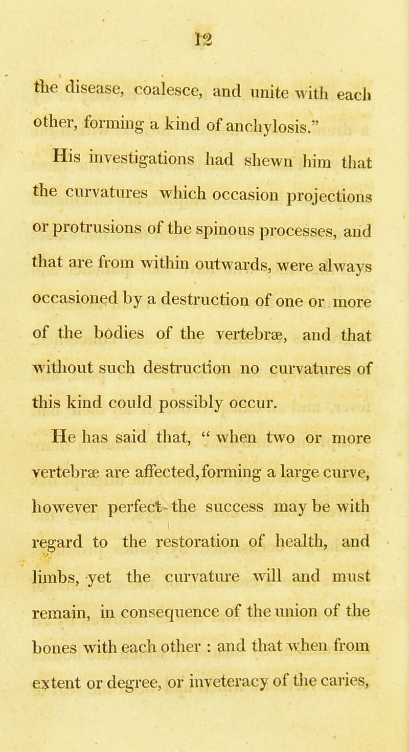 the disease, coalesce, and unite with each other, forming a kind of anchylosis. His investigations had shewn him that the curvatures which occasion projections or protrusions of the spinous processes, and that are from within outwards, were always occasioned by a destruction of one or more of the bodies of the vertebra?, and that without such destruction no curvatures of this kind could possibly occur. He has said that,  when two or more vertebrae are affected, foraiing a large curve, however perfect- the success may be with regard to the restoration of health, and limbs, yet the curvature -will and must remain, in consequence of the union of the bones with each other : and that when from extent or degree, or inveteracy of the caries,