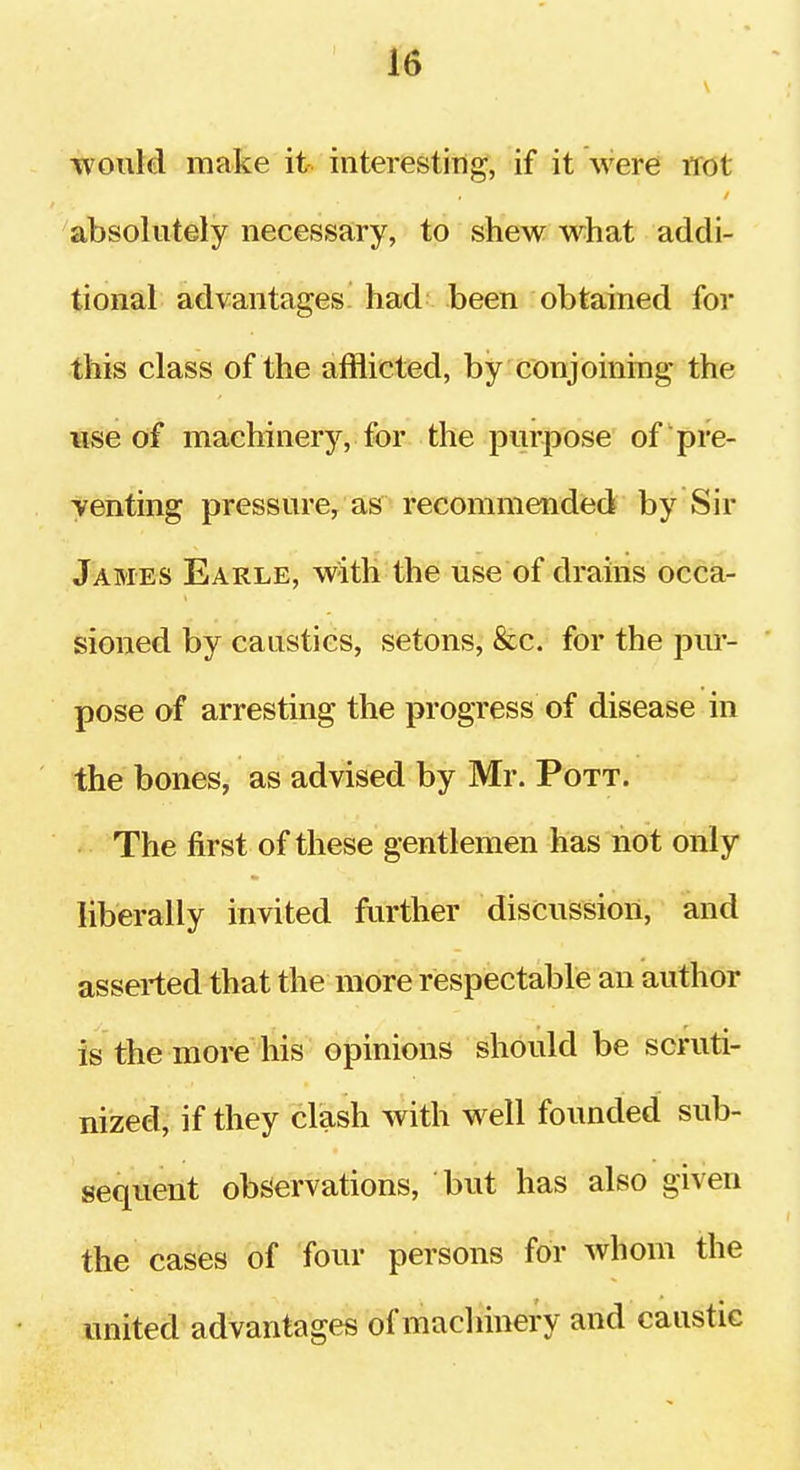 would make it interesting, if it were not absolutely necessary, to shew w^hat addi- tional advantages had been obtained for this class of the afflicted, by conjoining the ¥ise of machinery, for the purpose of pre- venting pressure, as recommended by Sir James Earle, with the use of drains occa- sioned by caustics, setons, &c. for the pur- pose of arresting the progress of disease in the bones, as advised by Mr. Pott. The first of these gentlemen has not only liberally invited further discussion, and asserted that the more respectable an author is the more his opinions should be scruti- nized, if they clash with well founded sub- sequent observations, but has also given the cases of four persons for whom the united advantages of machinery and caustic