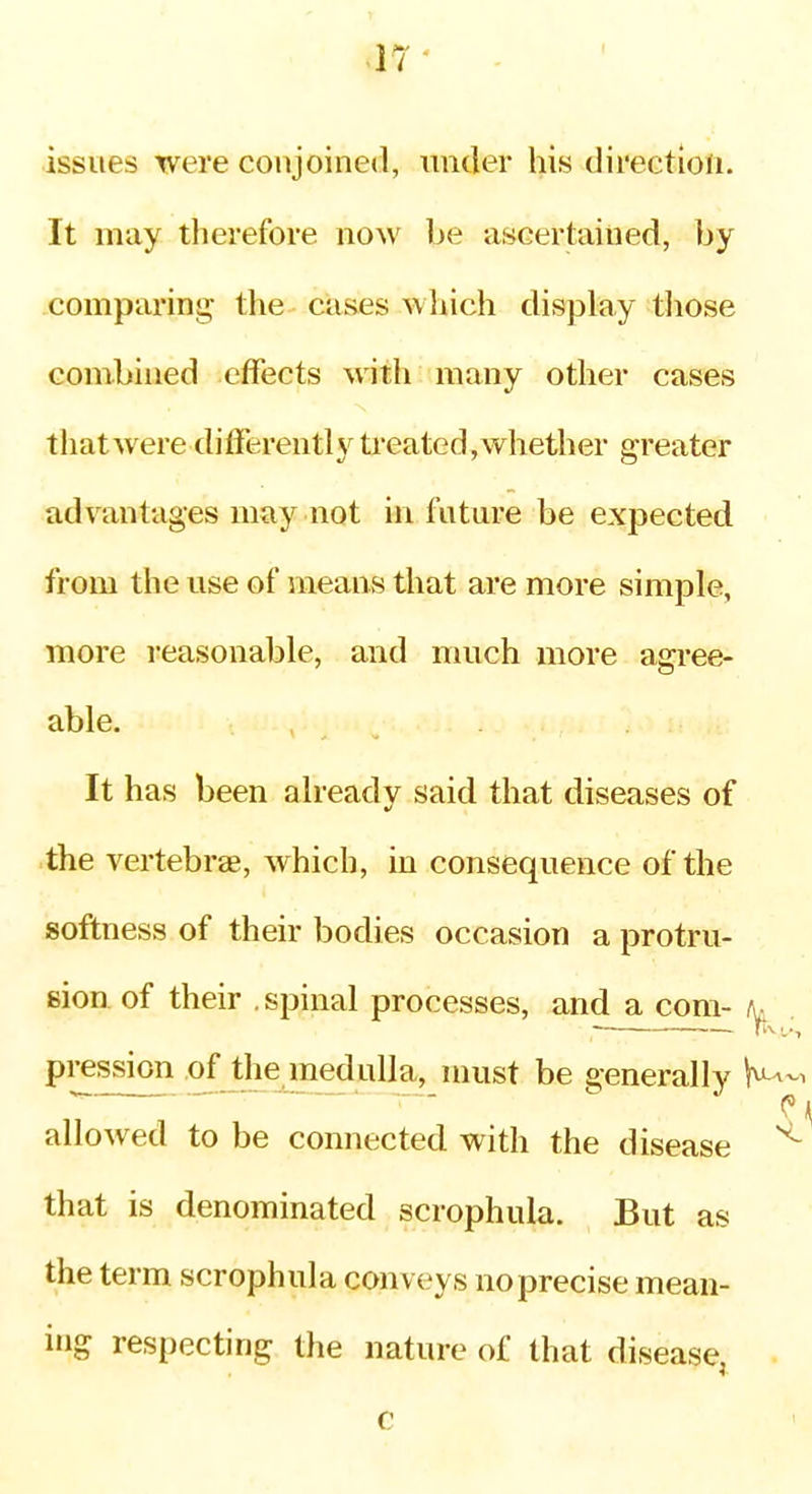 .17- issues were conjoined, under his direction. It may tlierefore now be ascertained, by comparing the cases which display tliose combined effects witli many other cases thatwere differently treated,whether greater advantages may not in future be expected from the use of means that are more simple, more reasonable, and much more agree- able. It has been already said that diseases of the vertebrae, which, in consequence of the softness of their bodies occasion a protru- sion of their .spinal processes, and a com- t^^ pression of the medulla, must be generally allowed to be connected with the disease ^ that is denominated scrophula. But as the term scrophula conveys no precise mean- ing respecting the nature of that disease,
