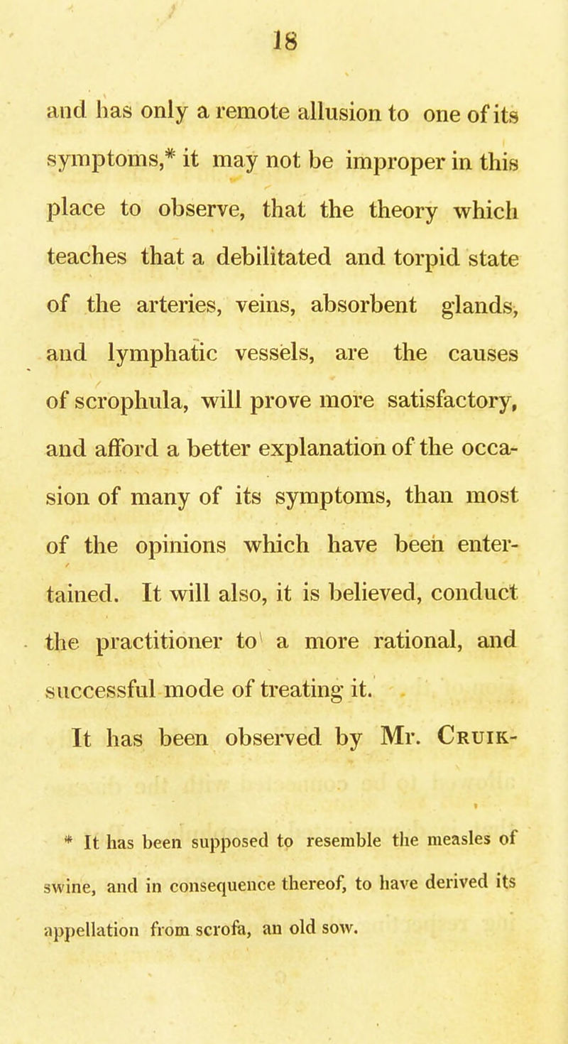 and has only a remote allusion to one of its symptoms * it may not be improper in this place to observe, that the theory which teaches that a debilitated and torpid state of the arteries, veins, absorbent glands, and lymphatic vessels, are the causes of scrophula, will prove more satisfactory, and afford a better explanation of the occa- sion of many of its symptoms, than most of the opinions which have beeii enter- tained. It will also, it is believed, conduct the practitioner to a more rational, and successful mode of treating* it. It has been observed by Mr. Cruik- « * It has been supposed to resemble the measles of swine, and in consequence thereof, to have derived its appellation from scrofe, an old sow.