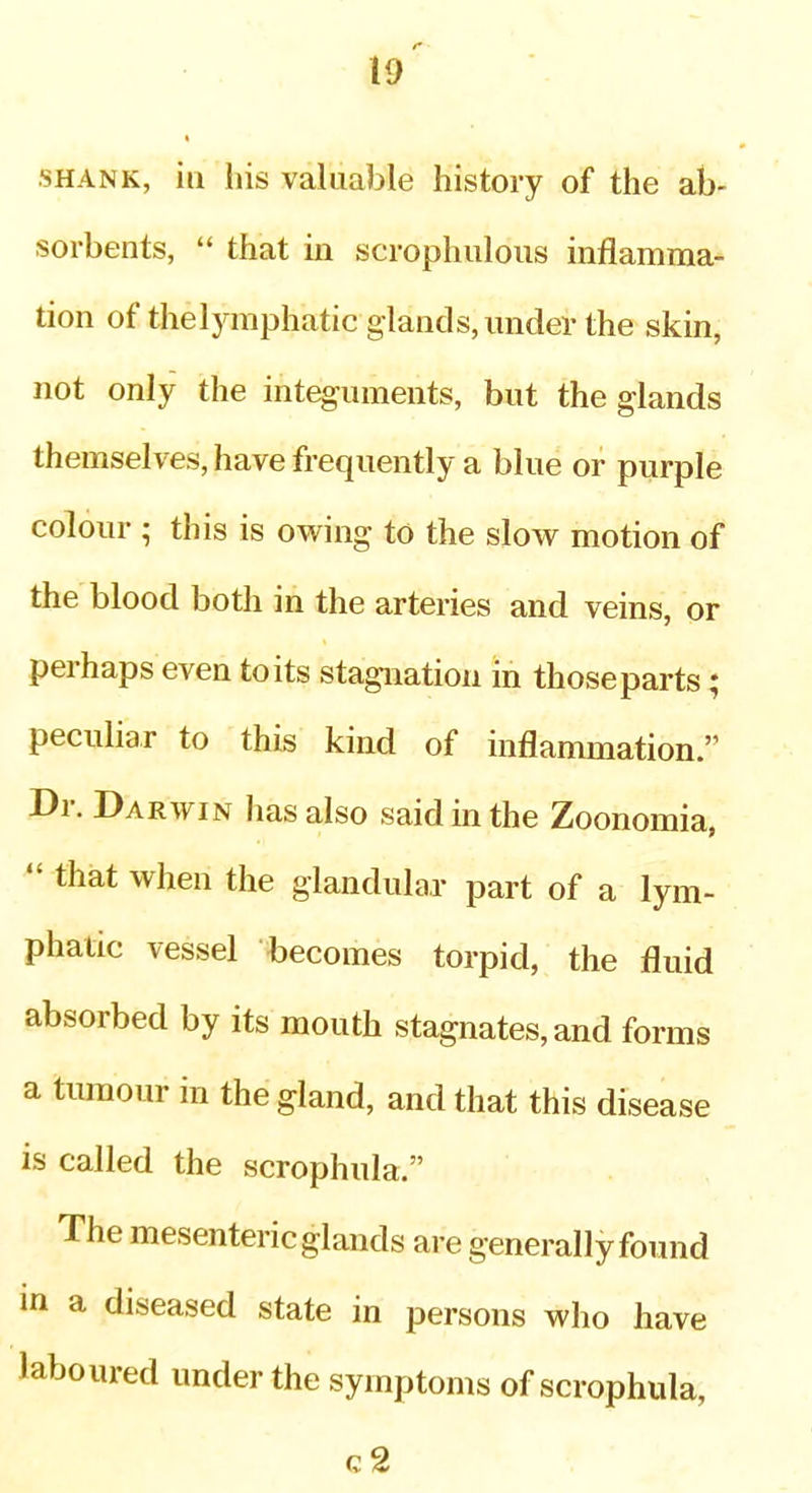 SHANK, ill his valuable history of the ab- sorbents,  that in scrophuloiis inflamma- tion of thelymphatic glands, luider the skin, not only the integuments, but the glands themselves, have frequently a blue or purple colour ; this is owing to the slow motion of the blood both in the arteries and veins, or perhaps even to its stagnation in thoseparts; peculiar to this kind of inflammation. Dr. Darwin has also said in the Zoonomia,  that when the glandular part of a lym- phatic vessel becomes torpid, the fluid absorbed by its mouth stagnates, and forms a tumour in the gland, and that this disease is called the scrophula. The mesenteric glands are generally found in a diseased state in persons who have laboured under the symptoms of scrophula, c2