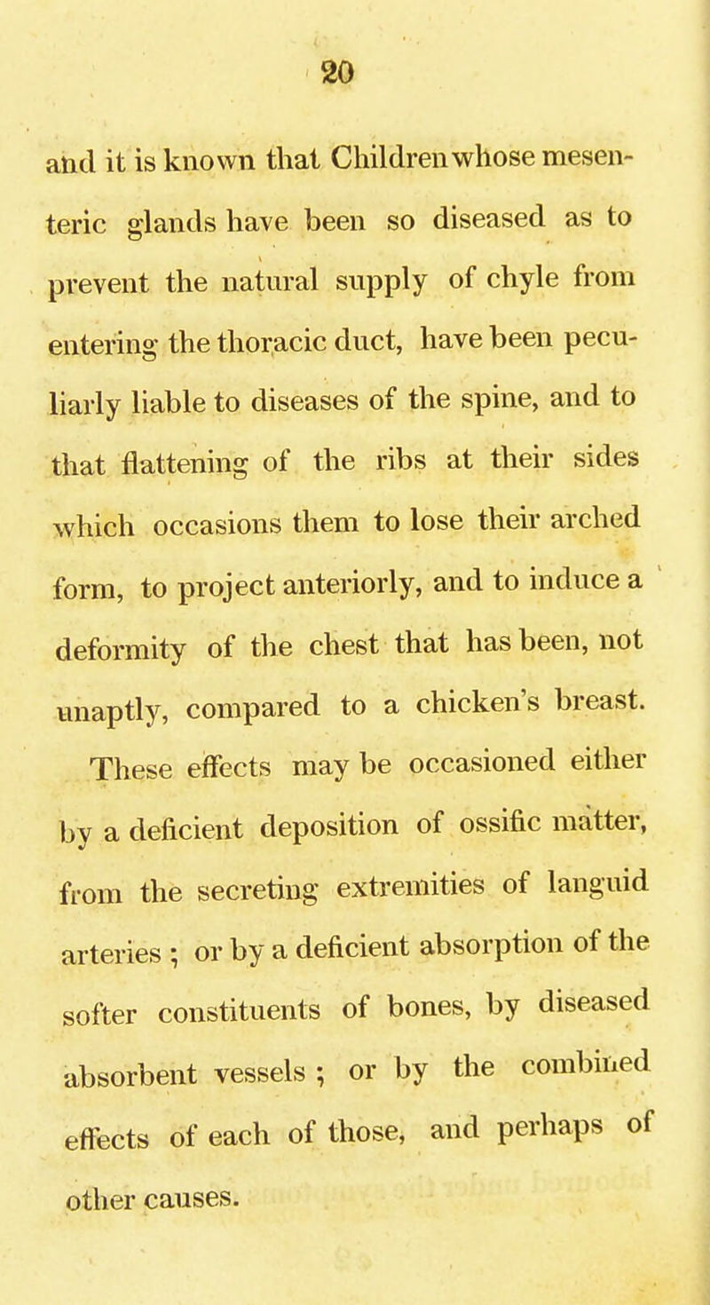 and it is known that Children whose mesen- teric glands have been so diseased as to prevent the natural supply of chyle from enterinsL- the thoracic duct, have been pecu- liarly liable to diseases of the spine, and to that flattening of the ribs at their sides which occasions them to lose their arched form, to project anteriorly, and to induce a deformity of the chest that has been, not unaptly, compared to a chicken's breast. These effects may be occasioned either by a deficient deposition of ossific matter, from the secreting extremities of languid arteries ; or by a deficient absorption of the softer constituents of bones, by diseased absorbent vessels ; or by the combined effects of each of those, and perhaps of other causes.