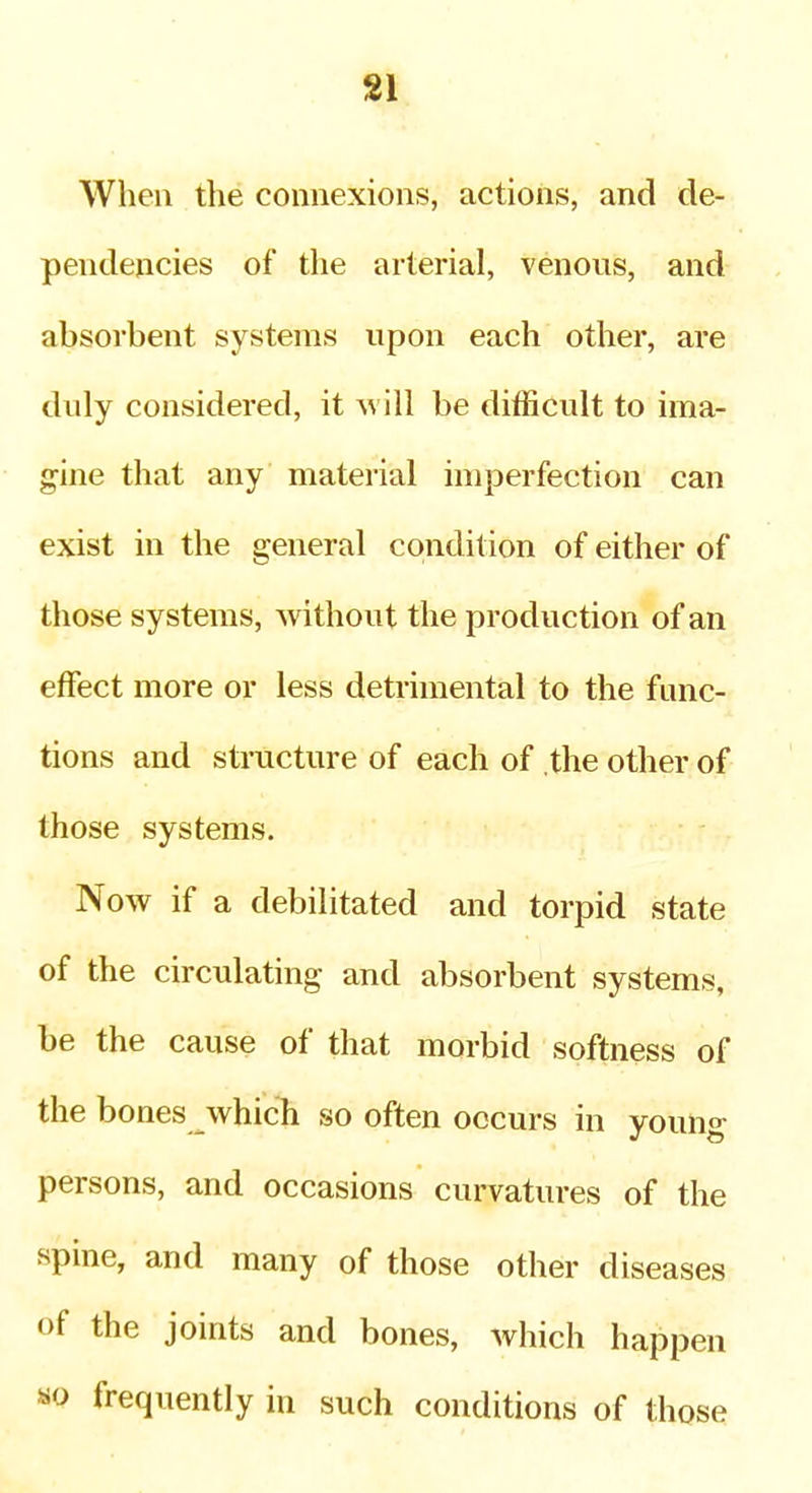 SI When the connexions, actions, and de- pendencies of the arterial, venous, and absorbent systems upon each other, are duly considered, it will be difficult to ima- gine that any material imperfection can exist in the general condition of either of those systems, without the production of an effect more or less detrimental to the func- tions and stiTicture of each of the other of those systems. Now if a debilitated and torpid state of the circulating and absorbent systems, be the cause of that morbid softness of the bones which so often occurs in young persons, and occasions curvatures of the spine, and many of those other diseases of the joints and bones, which happen «o frequently in such conditions of those