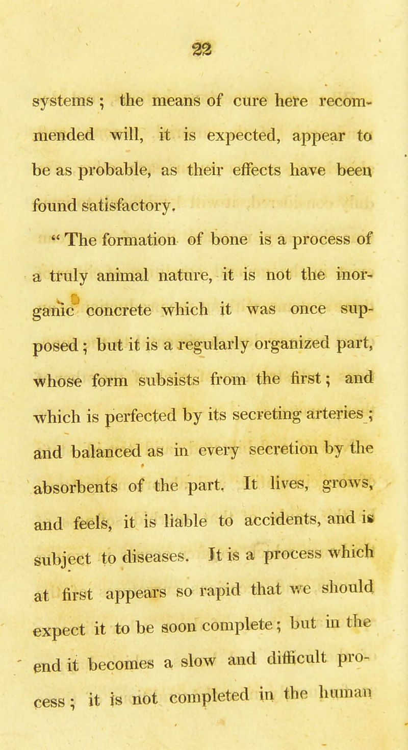 systems ; the means of cure heire recom- mended will, it is expected, appear to be as probable, as their effects have been found satisfactory,  The formation of bone is a process of a truly animal nature, it is not the inor- w ft game concrete which it was once sup- posed ; but it is a regularly organized part, whose form subsists from the first; and which is perfected by its secreting arteries ; and balanced as in every secretion by the absorbents of the part. It lives, grows, and feels, it is liable to accidents, and is subject to diseases. It is a process which at first appears so rapid that we should expect it to be soon complete; but in the ' end it becomes a slow and difficult pro- cess ; it is not completed in the human