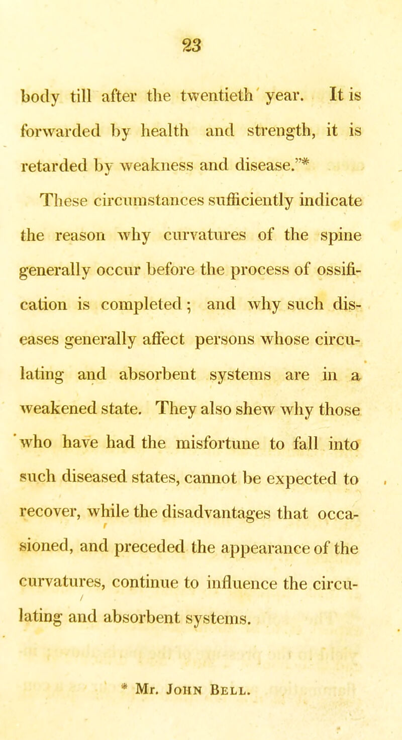 body till after the twentieth year. It is forwarded by health and strength, it is retarded by weakness and disease.* These circumstances sufficiently indicate the reason why curvatures of the spine generally occur before the process of ossifi- cation is completed 5 and why such dis- eases generally affect persons whose circu- lating and absorbent systems are in a weakened state. They also shew why those ' who have had the misfortune to fall into such diseased states, cannot be expected to recover, while the disadvantages that occa- sioned, and preceded the appearance of the curvatures, continue to influence the circu- lating and absorbent systems. * Mr, John Bell.
