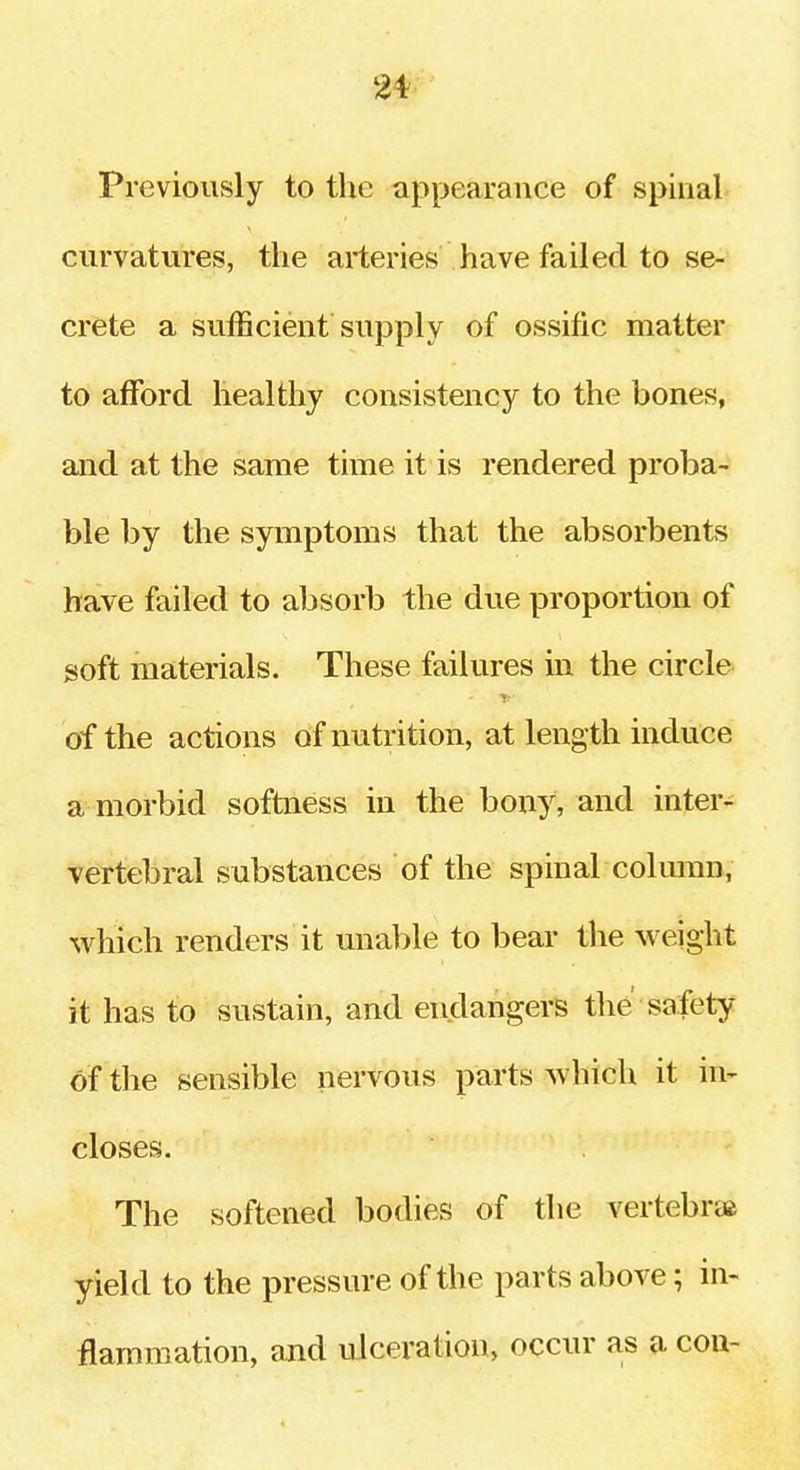 Previously to the appearance of spinal curvatures, the arteries have failed to se- crete a sufficient supply of ossific matter to afford healthy consistency to the bones, and at the same time it is rendered proba- ble by the symptoms that the absorbents have failed to absorb the due proportion of soft materials. These failures in the circle of the actions of nutrition, at length induce a morbid softness in the bony, and inter- vertebral substances of the spinal colmun, which renders it unable to bear tlie weight it has to sustain, and endangers the safety of the sensible nervous parts which it in- closes. The softened bodies of the vertebrta yield to the pressure of the parts above; in- flammation, and ulceration, occur as a con-