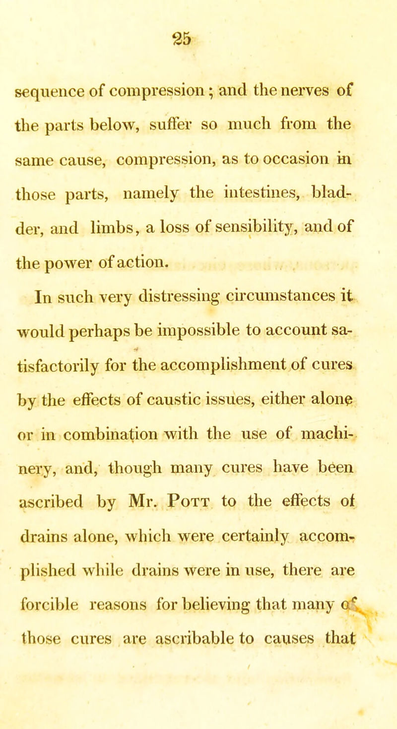 S5 sequence of compression; and the nerves of the parts below, suffer so much from the same cause, compression, as to occasion in those parts, namely the intestines, blad- der, and limbs, a loss of sensibility, and of the power of action. In such very distressing cu'cumstances it would perhaps be impossible to account sa- tisfactorily for the accomplishment of cures by the effects of caustic issues, either alone or in combination with the use of machi- nery, and, though many cures have been ascribed by Mr. Pott to the effects of drains alone, which were certainly accom- plished while drains were in use, there are forcible reasons for believing that many af, those cures are ascribable to causes that