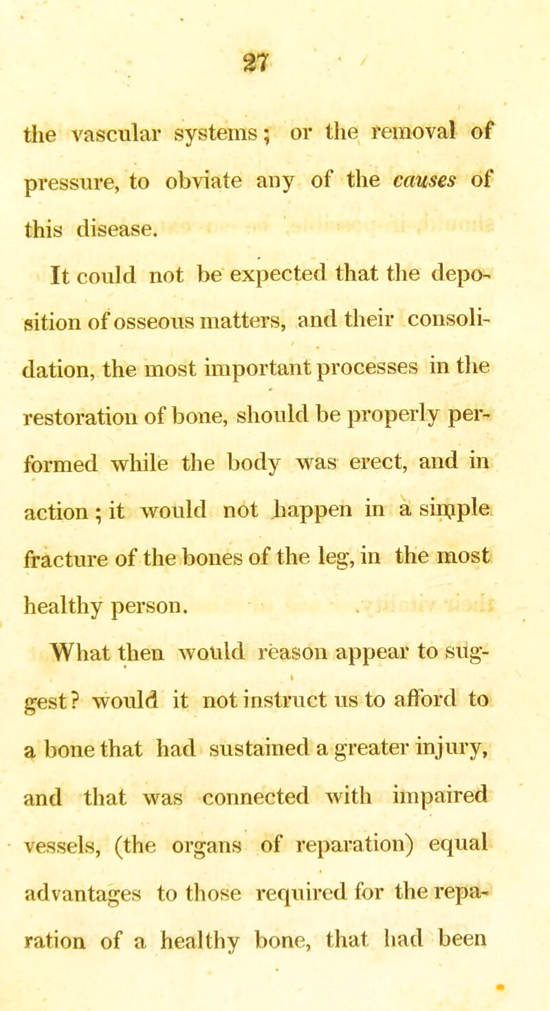 the vascular systems; or the removal of pressure, to obviate any of the causes of this disease. It could not be expected that the depo- sition of osseous matters, and their consoli- dation, the most important processes in the restoration of bone, should be properly per- formed while the body was erect, and in action; it would not happen in a sinjple fracture of the bones of the leg, in the most healthy person. What then would reason appear to sug- gest ? would it not instruct us to afford to a bone that had sustained a greater injury, and that was connected with impaired vessels, (the organs of reparation) equal advantages to those required for the repa- ration of a healthy bone, that had been