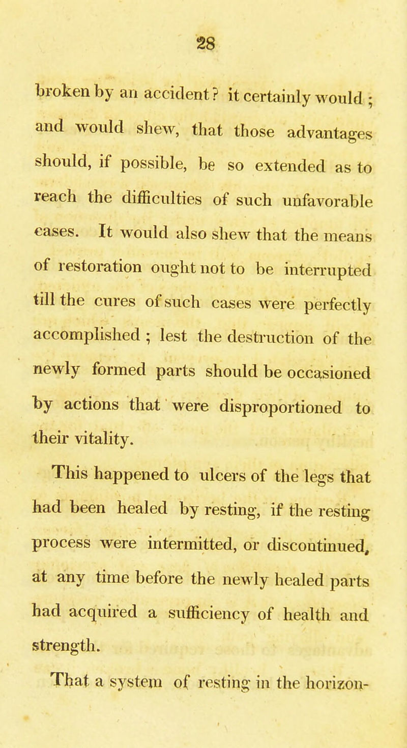 broken by an accident ? it certainly would ; and would shew, that those advantages should, if possible, be so extended as to reach the difficulties of such unfavorable eases. It would also shew that the means of restoration ought not to be interrupted till the cures of such cases were perfectly accomplished ; lest the destruction of the newly formed parts should be occasioned by actions that were disproportioned to their vitality. This happened to ulcers of the legs that had been healed by resting, if the resting process were intermitted, or discontinued, at any time before the newly healed parts had acquired a sufficiency of health and strength. That a system of resting in the horizon-