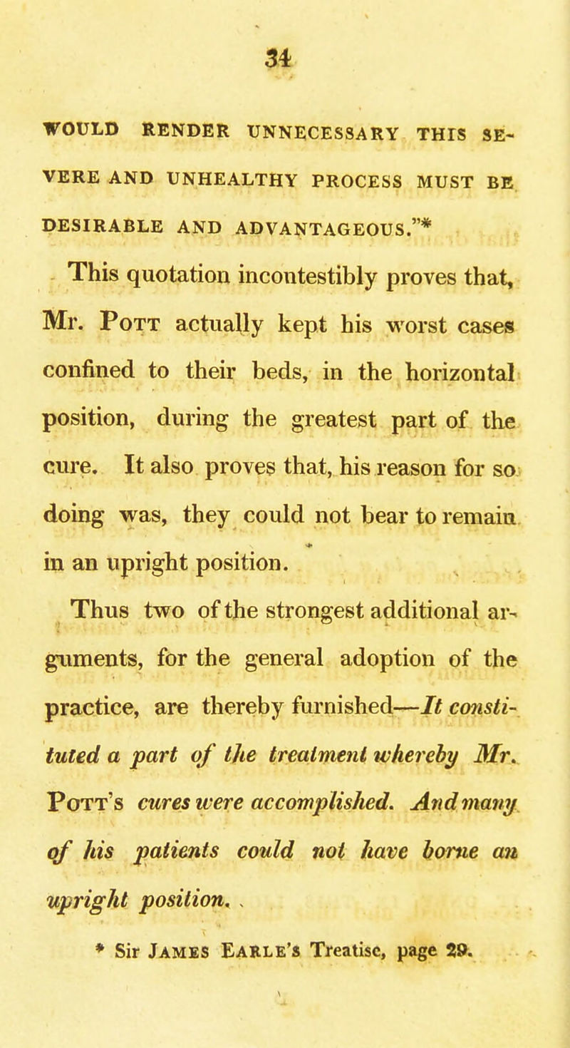 WOULD RENDER UNNECESSARY THIS SE- VERE AND UNHEALTHY PROCESS MUST BE DESIRABLE AND ADVANTAGEOUS.* - This quotation incoiitestibly proves that, Mr. Pott actually kept his worst cases confined to their beds, in the horizontal position, during the greatest part of the cure. It also proves that, his reason for so doing was, they could not bear to remain in an upright position. Thus two of the strongest additional ar- giiments, for the general adoption of the practice, are thereby furnished—/if cmisti- tuted a part of the treatment whereby Mr. Pott's cures ivere accomplished. And many, of his patients could not have home an upright position. , * Sir James Earle's Treatise, page