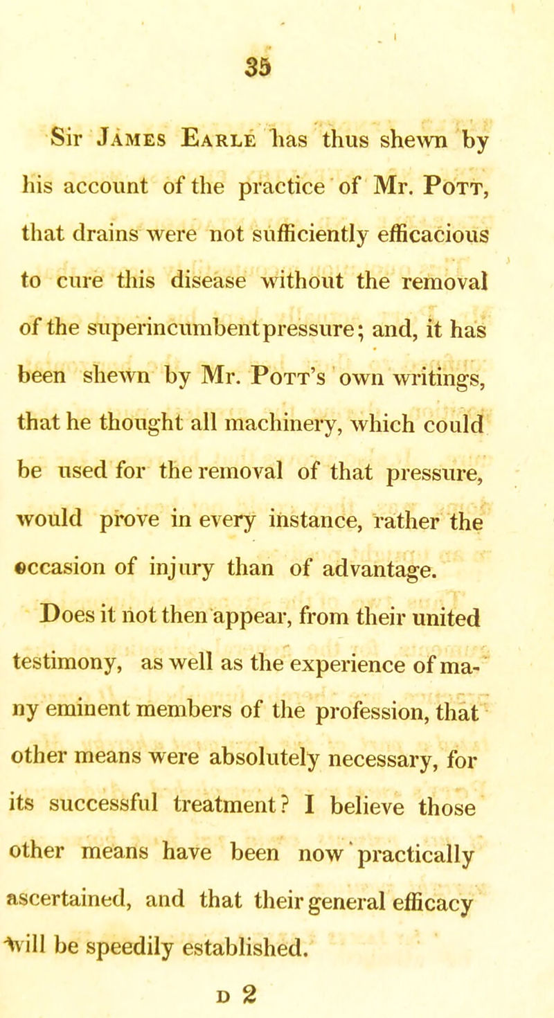 I 3$ Sir James Earle lias thus she^vn by his account of the practice of Mr. Pott, that drains were not sufficiently efficacious to cure tliis disease without the removal of the superincumbent pressure; and, it has been shewn by Mr. Pott's own writings, that he thought all machinery, which could be used for the removal of that pressure, would prove in every instance, rather the ©ccasion of injury than of advantage. Does it riot then appear, from their united testimony, as well as the experience of ma-' ny eminent members of the profession, that'- other means were absolutely necessary, for its successful treatment? I believe those other means have been now practically ascertained, and that their general efficacy Will be speedily established. D 2