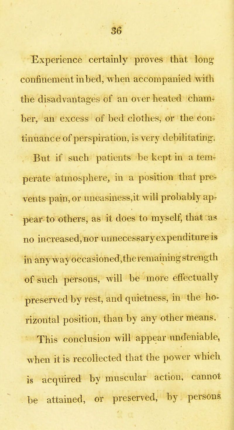 Experience certainly proves that long' confinement inbecl, when accompanied with the disadvantages of an over heated cham-- ber, an excess of bed clothes, or the con^ tinuance of perspiration, is very debilitating. But if such patients be kept in a tem-r perate atmosphere, in a position that pre- vents pain, or uneasiness,it will probably ap^ pear to others, as it does to myself, that as no increased, nor unnecessary expenditure is in any w ay occasioned, the remaining sti-ength of such persons, will be more effectually preserved by rest, and quietness, in the ho- rizontal position, than by any other means. This conclusion will appear undeniable, when it is recollected that the power which is acquired by muscular action, cannot be attained, or preserved, by persons