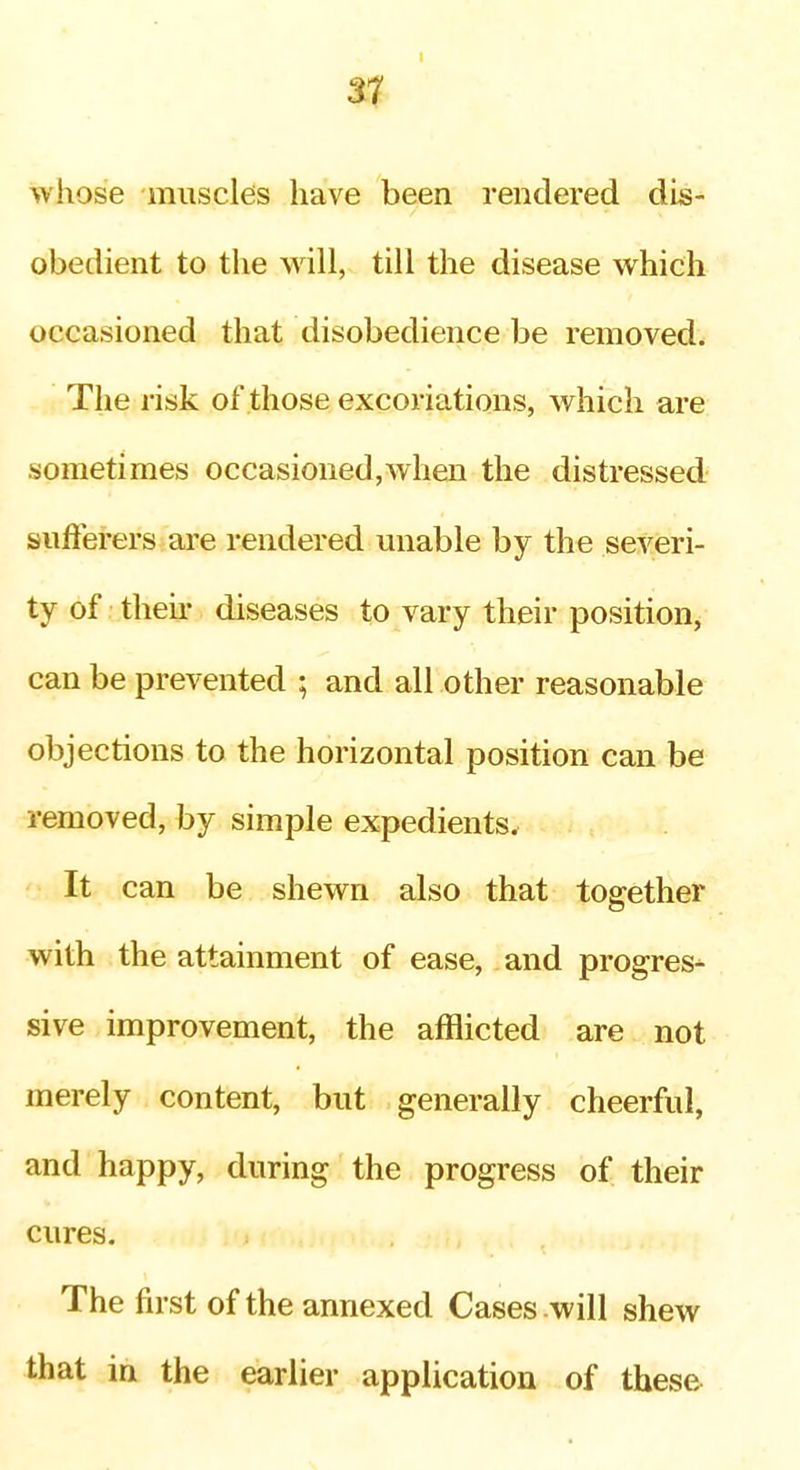 whose muscles have been rendered dis- obedient to the will, till the disease which occasioned that disobedience be removed. The risk of those excoriations, which are sometimes occasioned,when the distressed siifterers are rendered unable by the severi- ty of then- diseases to vary their position, can be prevented ; and all other reasonable objections to the horizontal position can be removed, by simple expedients. It can be shewn also that together with the attainment of ease, and progres- sive improvement, the afflicted are not merely content, but generally cheerful, and happy, during the progress of their cures. The first of the annexed Cases will shew that in the earlier application of these