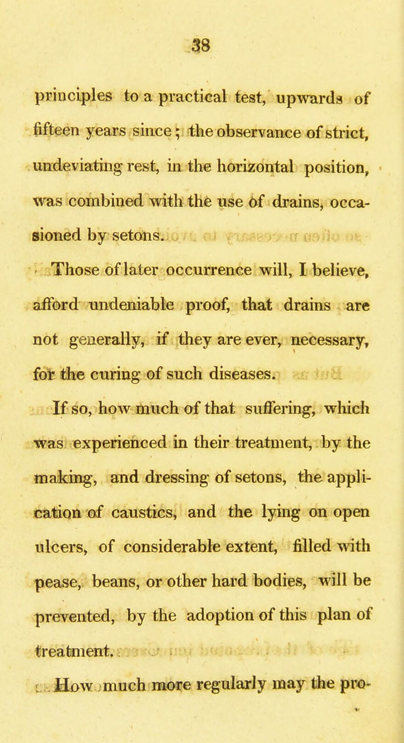 principles to a practical test, upwards of Jifteen years since; the observance of strict, urrdeviatiiig rest, in the horizontal position, • was combined with the use 6f drains^ occa- sioned by setons^>i> ia» /.-a uoiio ofe Those of later occurrence will, I believe, afford undeniable proof, that drains are not generally, if they are ever, necessary, {6t ihe curing of such diseasesij iisH. If so, how much af that suffering, which tpas experienced in their treatment, by the making, and dressing of setons, the appli- cation (xf caustics, and the lymg on open ulcers, of considerable extent, filled with pease, beans, or other hard bodies, will be prevented, by the adoption of this plan of treatment. 4:i.fi£>w -much more regularly may the pro-