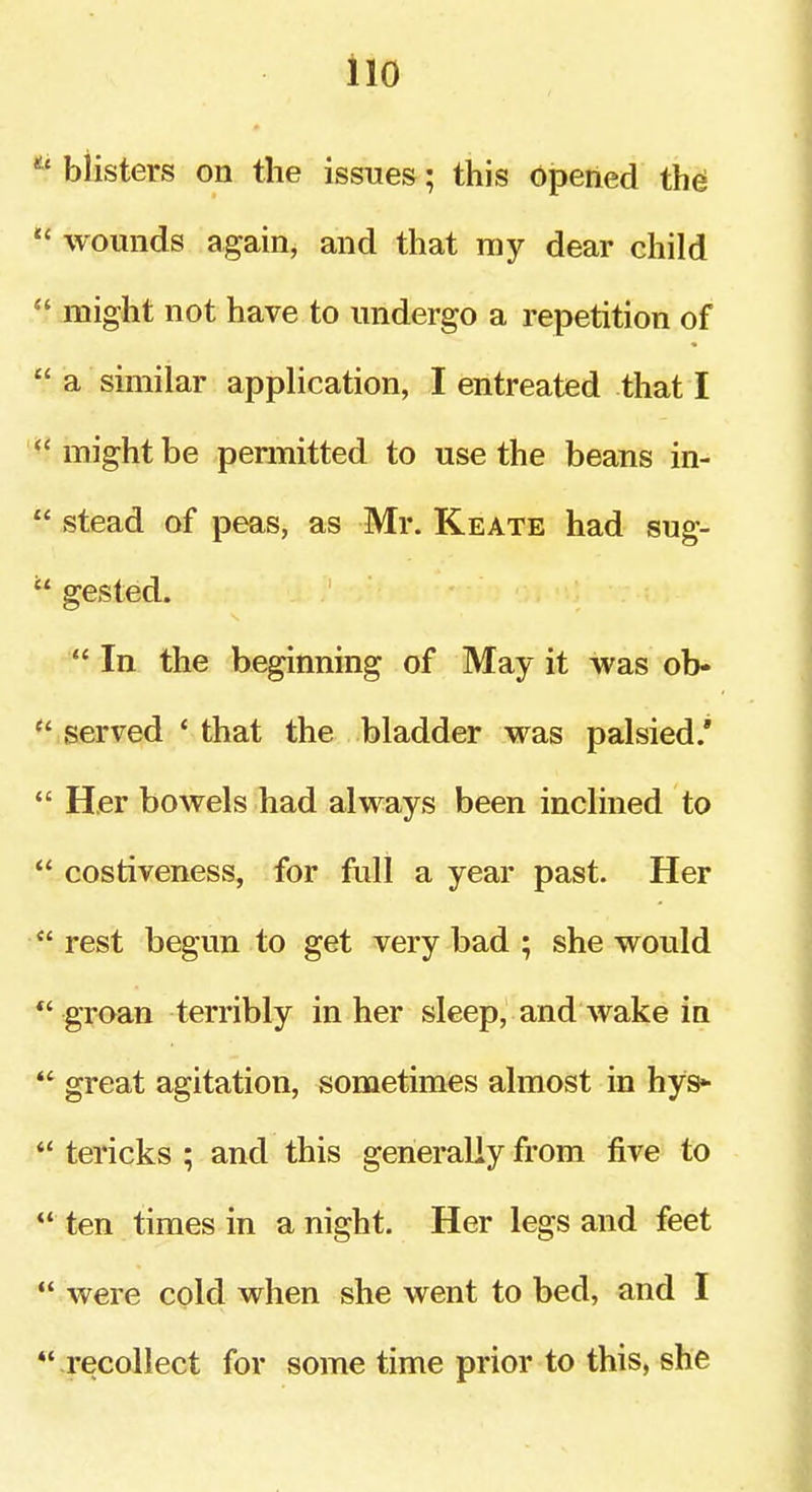 iio blisters on the issues; this opened th^  wounds again, and that my dear child  might not have to undergo a repetition of  a similar appHcation, I entreated that I ^'might be permitted to use the beans in-  stead of peas, as Mr. Keate had sug- gested.  In the beginning of May it was ob-  served ' that the bladder was palsied.'  Her bowels had always been inclined to  costiveness, for full a year past. Her  rest begun to get very bad ; she would  groan terribly in her sleep, and wake in great agitation, sometimes almost in hys*  tericks ; and this generally from five to  ten times in a night. Her legs and feet *' were cold when she went to bed, and I *• recollect for some time prior to this, she