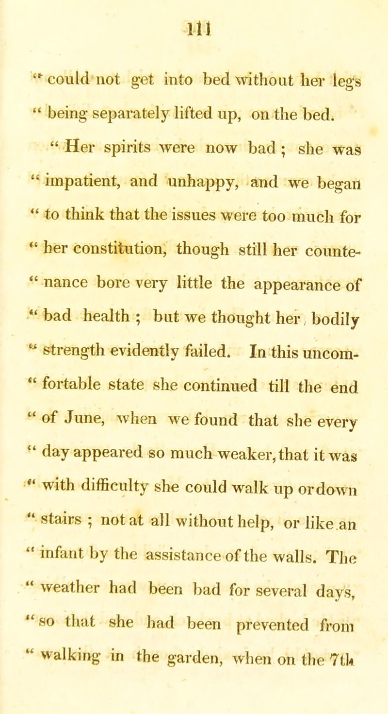 could not get into bed without her legs  being separately lifted up, on the bed^  Her spirits were now bad; she was impatient, and unhappy, and we began  to think that the issues were too much for  her constitution, though still her counte- *' nance bore very little the appearance of *' bad health ; but we thought her, bodily  strength evidently failed. In this uncom- *' fortable state she continued till the end *' of June, when we found that she every  day appeared so much weaker, that it was *' with difficulty she could walk up or down  stairs ; not at all without help, or like.an  infant by the assistance of the walls. The  weather had been bad for several days, so that she had been prevented from  walking in the garden, when on the 711*